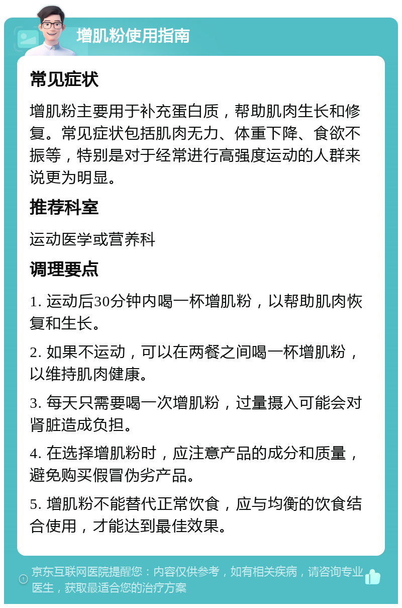 增肌粉使用指南 常见症状 增肌粉主要用于补充蛋白质，帮助肌肉生长和修复。常见症状包括肌肉无力、体重下降、食欲不振等，特别是对于经常进行高强度运动的人群来说更为明显。 推荐科室 运动医学或营养科 调理要点 1. 运动后30分钟内喝一杯增肌粉，以帮助肌肉恢复和生长。 2. 如果不运动，可以在两餐之间喝一杯增肌粉，以维持肌肉健康。 3. 每天只需要喝一次增肌粉，过量摄入可能会对肾脏造成负担。 4. 在选择增肌粉时，应注意产品的成分和质量，避免购买假冒伪劣产品。 5. 增肌粉不能替代正常饮食，应与均衡的饮食结合使用，才能达到最佳效果。