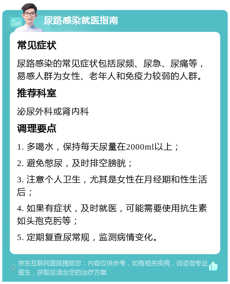 尿路感染就医指南 常见症状 尿路感染的常见症状包括尿频、尿急、尿痛等，易感人群为女性、老年人和免疫力较弱的人群。 推荐科室 泌尿外科或肾内科 调理要点 1. 多喝水，保持每天尿量在2000ml以上； 2. 避免憋尿，及时排空膀胱； 3. 注意个人卫生，尤其是女性在月经期和性生活后； 4. 如果有症状，及时就医，可能需要使用抗生素如头孢克肟等； 5. 定期复查尿常规，监测病情变化。