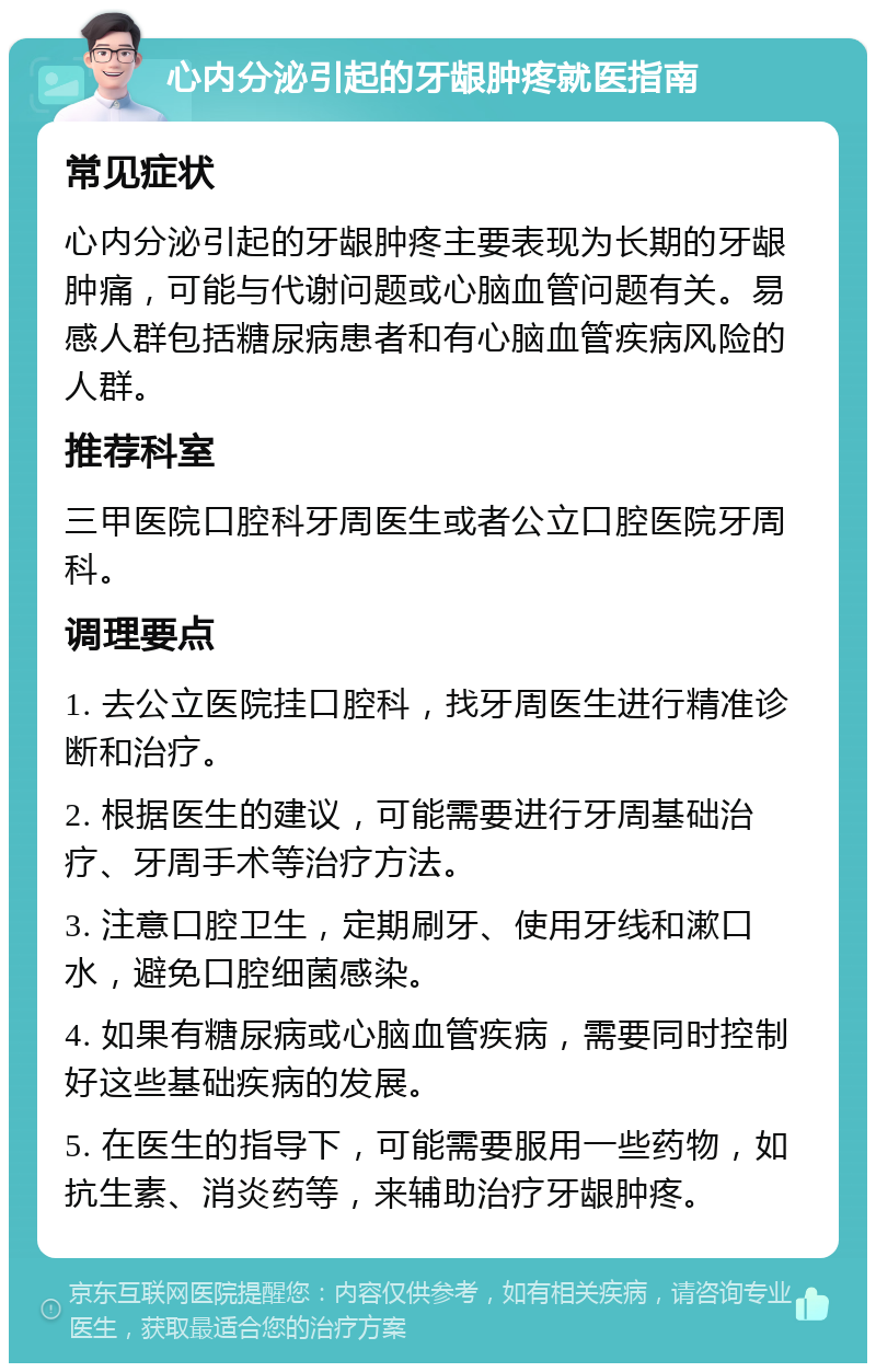 心内分泌引起的牙龈肿疼就医指南 常见症状 心内分泌引起的牙龈肿疼主要表现为长期的牙龈肿痛，可能与代谢问题或心脑血管问题有关。易感人群包括糖尿病患者和有心脑血管疾病风险的人群。 推荐科室 三甲医院口腔科牙周医生或者公立口腔医院牙周科。 调理要点 1. 去公立医院挂口腔科，找牙周医生进行精准诊断和治疗。 2. 根据医生的建议，可能需要进行牙周基础治疗、牙周手术等治疗方法。 3. 注意口腔卫生，定期刷牙、使用牙线和漱口水，避免口腔细菌感染。 4. 如果有糖尿病或心脑血管疾病，需要同时控制好这些基础疾病的发展。 5. 在医生的指导下，可能需要服用一些药物，如抗生素、消炎药等，来辅助治疗牙龈肿疼。