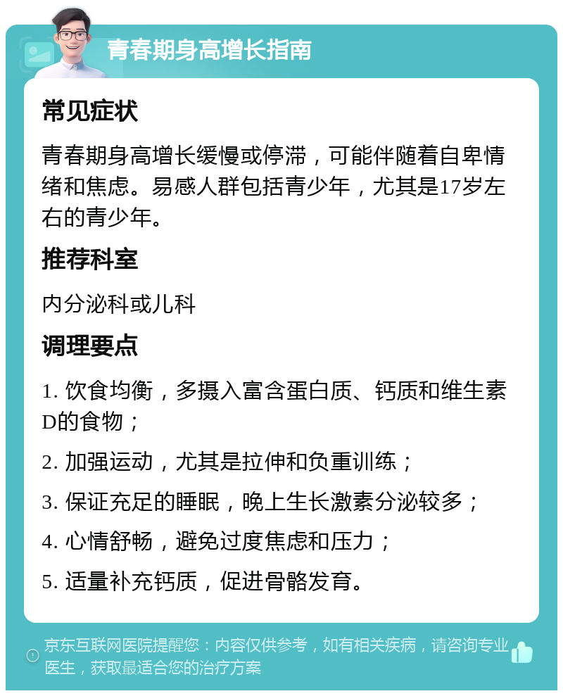 青春期身高增长指南 常见症状 青春期身高增长缓慢或停滞，可能伴随着自卑情绪和焦虑。易感人群包括青少年，尤其是17岁左右的青少年。 推荐科室 内分泌科或儿科 调理要点 1. 饮食均衡，多摄入富含蛋白质、钙质和维生素D的食物； 2. 加强运动，尤其是拉伸和负重训练； 3. 保证充足的睡眠，晚上生长激素分泌较多； 4. 心情舒畅，避免过度焦虑和压力； 5. 适量补充钙质，促进骨骼发育。