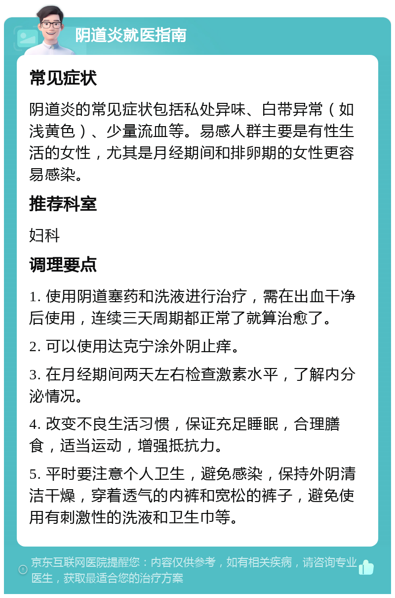 阴道炎就医指南 常见症状 阴道炎的常见症状包括私处异味、白带异常（如浅黄色）、少量流血等。易感人群主要是有性生活的女性，尤其是月经期间和排卵期的女性更容易感染。 推荐科室 妇科 调理要点 1. 使用阴道塞药和洗液进行治疗，需在出血干净后使用，连续三天周期都正常了就算治愈了。 2. 可以使用达克宁涂外阴止痒。 3. 在月经期间两天左右检查激素水平，了解内分泌情况。 4. 改变不良生活习惯，保证充足睡眠，合理膳食，适当运动，增强抵抗力。 5. 平时要注意个人卫生，避免感染，保持外阴清洁干燥，穿着透气的内裤和宽松的裤子，避免使用有刺激性的洗液和卫生巾等。