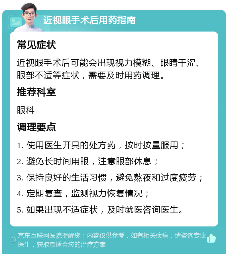 近视眼手术后用药指南 常见症状 近视眼手术后可能会出现视力模糊、眼睛干涩、眼部不适等症状，需要及时用药调理。 推荐科室 眼科 调理要点 1. 使用医生开具的处方药，按时按量服用； 2. 避免长时间用眼，注意眼部休息； 3. 保持良好的生活习惯，避免熬夜和过度疲劳； 4. 定期复查，监测视力恢复情况； 5. 如果出现不适症状，及时就医咨询医生。