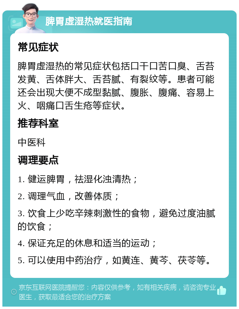 脾胃虚湿热就医指南 常见症状 脾胃虚湿热的常见症状包括口干口苦口臭、舌苔发黄、舌体胖大、舌苔腻、有裂纹等。患者可能还会出现大便不成型黏腻、腹胀、腹痛、容易上火、咽痛口舌生疮等症状。 推荐科室 中医科 调理要点 1. 健运脾胃，祛湿化浊清热； 2. 调理气血，改善体质； 3. 饮食上少吃辛辣刺激性的食物，避免过度油腻的饮食； 4. 保证充足的休息和适当的运动； 5. 可以使用中药治疗，如黄连、黄芩、茯苓等。