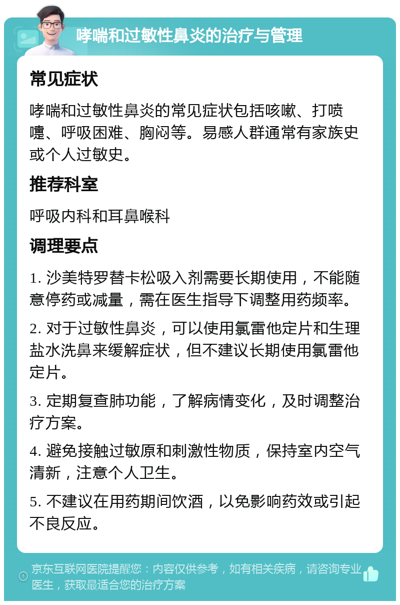 哮喘和过敏性鼻炎的治疗与管理 常见症状 哮喘和过敏性鼻炎的常见症状包括咳嗽、打喷嚏、呼吸困难、胸闷等。易感人群通常有家族史或个人过敏史。 推荐科室 呼吸内科和耳鼻喉科 调理要点 1. 沙美特罗替卡松吸入剂需要长期使用，不能随意停药或减量，需在医生指导下调整用药频率。 2. 对于过敏性鼻炎，可以使用氯雷他定片和生理盐水洗鼻来缓解症状，但不建议长期使用氯雷他定片。 3. 定期复查肺功能，了解病情变化，及时调整治疗方案。 4. 避免接触过敏原和刺激性物质，保持室内空气清新，注意个人卫生。 5. 不建议在用药期间饮酒，以免影响药效或引起不良反应。