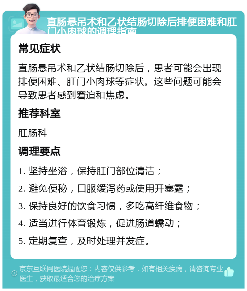 直肠悬吊术和乙状结肠切除后排便困难和肛门小肉球的调理指南 常见症状 直肠悬吊术和乙状结肠切除后，患者可能会出现排便困难、肛门小肉球等症状。这些问题可能会导致患者感到窘迫和焦虑。 推荐科室 肛肠科 调理要点 1. 坚持坐浴，保持肛门部位清洁； 2. 避免便秘，口服缓泻药或使用开塞露； 3. 保持良好的饮食习惯，多吃高纤维食物； 4. 适当进行体育锻炼，促进肠道蠕动； 5. 定期复查，及时处理并发症。