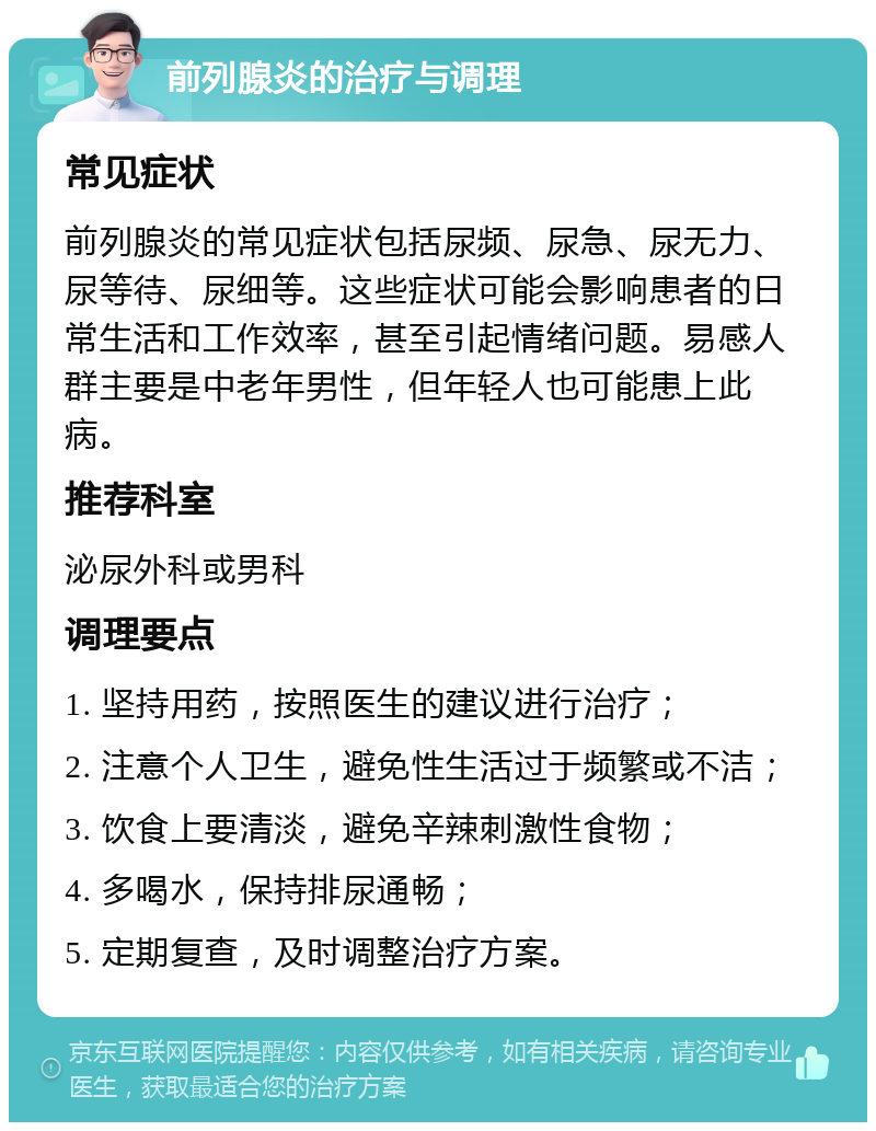 前列腺炎的治疗与调理 常见症状 前列腺炎的常见症状包括尿频、尿急、尿无力、尿等待、尿细等。这些症状可能会影响患者的日常生活和工作效率，甚至引起情绪问题。易感人群主要是中老年男性，但年轻人也可能患上此病。 推荐科室 泌尿外科或男科 调理要点 1. 坚持用药，按照医生的建议进行治疗； 2. 注意个人卫生，避免性生活过于频繁或不洁； 3. 饮食上要清淡，避免辛辣刺激性食物； 4. 多喝水，保持排尿通畅； 5. 定期复查，及时调整治疗方案。