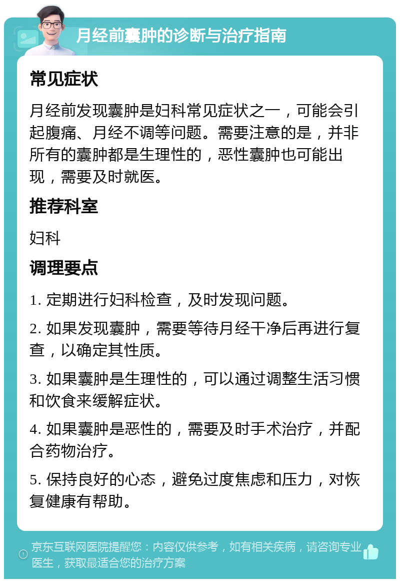 月经前囊肿的诊断与治疗指南 常见症状 月经前发现囊肿是妇科常见症状之一，可能会引起腹痛、月经不调等问题。需要注意的是，并非所有的囊肿都是生理性的，恶性囊肿也可能出现，需要及时就医。 推荐科室 妇科 调理要点 1. 定期进行妇科检查，及时发现问题。 2. 如果发现囊肿，需要等待月经干净后再进行复查，以确定其性质。 3. 如果囊肿是生理性的，可以通过调整生活习惯和饮食来缓解症状。 4. 如果囊肿是恶性的，需要及时手术治疗，并配合药物治疗。 5. 保持良好的心态，避免过度焦虑和压力，对恢复健康有帮助。