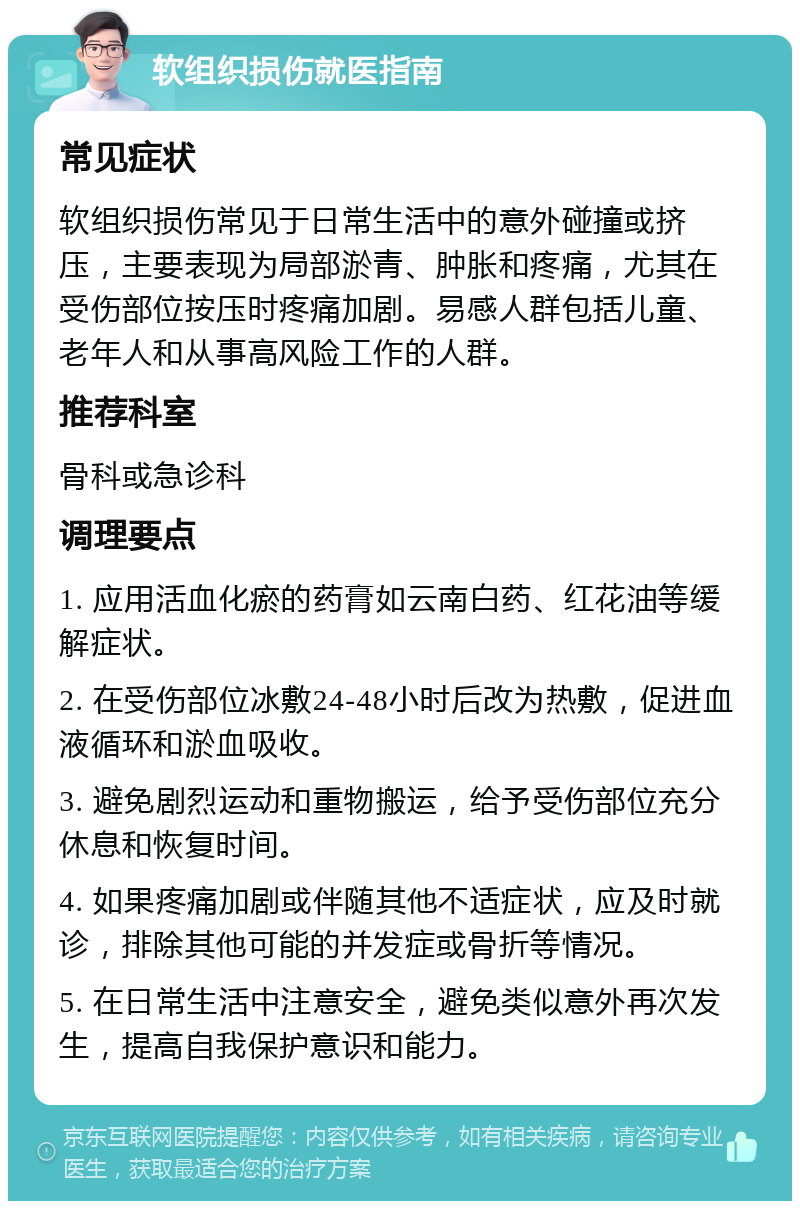 软组织损伤就医指南 常见症状 软组织损伤常见于日常生活中的意外碰撞或挤压，主要表现为局部淤青、肿胀和疼痛，尤其在受伤部位按压时疼痛加剧。易感人群包括儿童、老年人和从事高风险工作的人群。 推荐科室 骨科或急诊科 调理要点 1. 应用活血化瘀的药膏如云南白药、红花油等缓解症状。 2. 在受伤部位冰敷24-48小时后改为热敷，促进血液循环和淤血吸收。 3. 避免剧烈运动和重物搬运，给予受伤部位充分休息和恢复时间。 4. 如果疼痛加剧或伴随其他不适症状，应及时就诊，排除其他可能的并发症或骨折等情况。 5. 在日常生活中注意安全，避免类似意外再次发生，提高自我保护意识和能力。