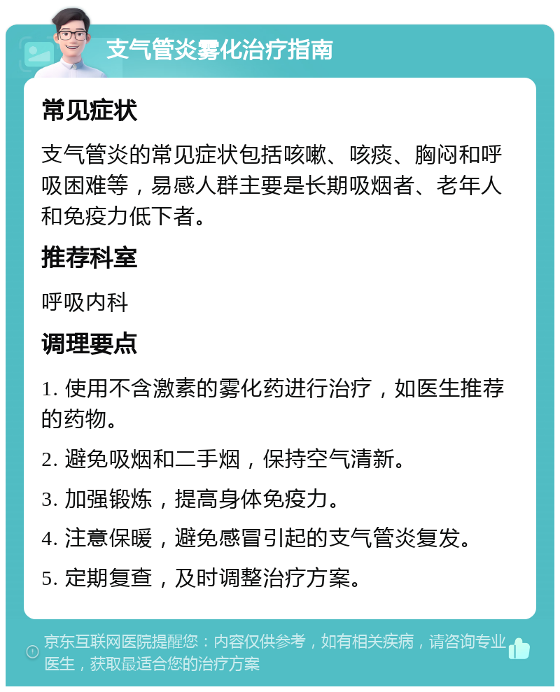 支气管炎雾化治疗指南 常见症状 支气管炎的常见症状包括咳嗽、咳痰、胸闷和呼吸困难等，易感人群主要是长期吸烟者、老年人和免疫力低下者。 推荐科室 呼吸内科 调理要点 1. 使用不含激素的雾化药进行治疗，如医生推荐的药物。 2. 避免吸烟和二手烟，保持空气清新。 3. 加强锻炼，提高身体免疫力。 4. 注意保暖，避免感冒引起的支气管炎复发。 5. 定期复查，及时调整治疗方案。