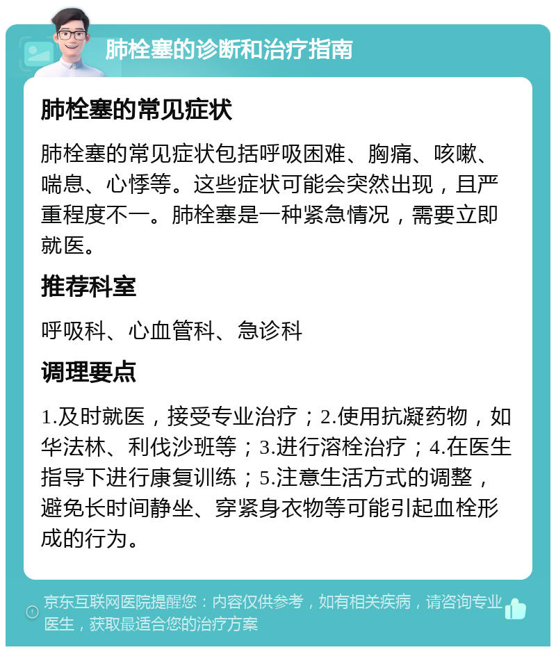 肺栓塞的诊断和治疗指南 肺栓塞的常见症状 肺栓塞的常见症状包括呼吸困难、胸痛、咳嗽、喘息、心悸等。这些症状可能会突然出现，且严重程度不一。肺栓塞是一种紧急情况，需要立即就医。 推荐科室 呼吸科、心血管科、急诊科 调理要点 1.及时就医，接受专业治疗；2.使用抗凝药物，如华法林、利伐沙班等；3.进行溶栓治疗；4.在医生指导下进行康复训练；5.注意生活方式的调整，避免长时间静坐、穿紧身衣物等可能引起血栓形成的行为。