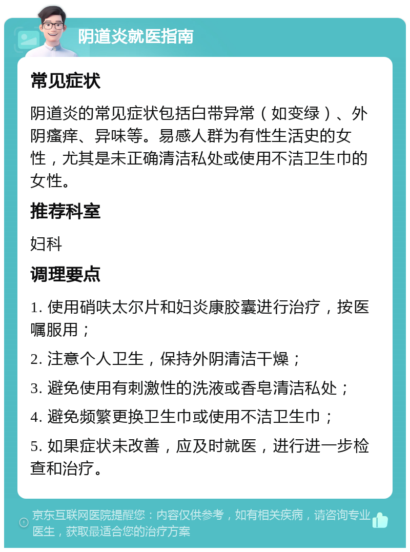 阴道炎就医指南 常见症状 阴道炎的常见症状包括白带异常（如变绿）、外阴瘙痒、异味等。易感人群为有性生活史的女性，尤其是未正确清洁私处或使用不洁卫生巾的女性。 推荐科室 妇科 调理要点 1. 使用硝呋太尔片和妇炎康胶囊进行治疗，按医嘱服用； 2. 注意个人卫生，保持外阴清洁干燥； 3. 避免使用有刺激性的洗液或香皂清洁私处； 4. 避免频繁更换卫生巾或使用不洁卫生巾； 5. 如果症状未改善，应及时就医，进行进一步检查和治疗。