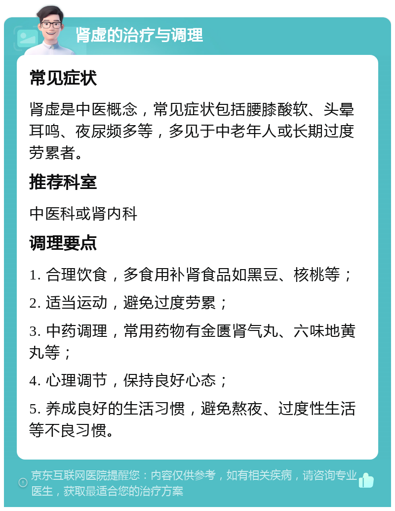 肾虚的治疗与调理 常见症状 肾虚是中医概念，常见症状包括腰膝酸软、头晕耳鸣、夜尿频多等，多见于中老年人或长期过度劳累者。 推荐科室 中医科或肾内科 调理要点 1. 合理饮食，多食用补肾食品如黑豆、核桃等； 2. 适当运动，避免过度劳累； 3. 中药调理，常用药物有金匮肾气丸、六味地黄丸等； 4. 心理调节，保持良好心态； 5. 养成良好的生活习惯，避免熬夜、过度性生活等不良习惯。