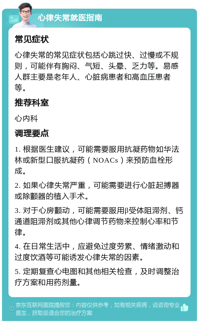 心律失常就医指南 常见症状 心律失常的常见症状包括心跳过快、过慢或不规则，可能伴有胸闷、气短、头晕、乏力等。易感人群主要是老年人、心脏病患者和高血压患者等。 推荐科室 心内科 调理要点 1. 根据医生建议，可能需要服用抗凝药物如华法林或新型口服抗凝药（NOACs）来预防血栓形成。 2. 如果心律失常严重，可能需要进行心脏起搏器或除颤器的植入手术。 3. 对于心房颤动，可能需要服用β受体阻滞剂、钙通道阻滞剂或其他心律调节药物来控制心率和节律。 4. 在日常生活中，应避免过度劳累、情绪激动和过度饮酒等可能诱发心律失常的因素。 5. 定期复查心电图和其他相关检查，及时调整治疗方案和用药剂量。