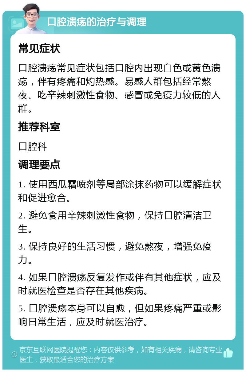 口腔溃疡的治疗与调理 常见症状 口腔溃疡常见症状包括口腔内出现白色或黄色溃疡，伴有疼痛和灼热感。易感人群包括经常熬夜、吃辛辣刺激性食物、感冒或免疫力较低的人群。 推荐科室 口腔科 调理要点 1. 使用西瓜霜喷剂等局部涂抹药物可以缓解症状和促进愈合。 2. 避免食用辛辣刺激性食物，保持口腔清洁卫生。 3. 保持良好的生活习惯，避免熬夜，增强免疫力。 4. 如果口腔溃疡反复发作或伴有其他症状，应及时就医检查是否存在其他疾病。 5. 口腔溃疡本身可以自愈，但如果疼痛严重或影响日常生活，应及时就医治疗。