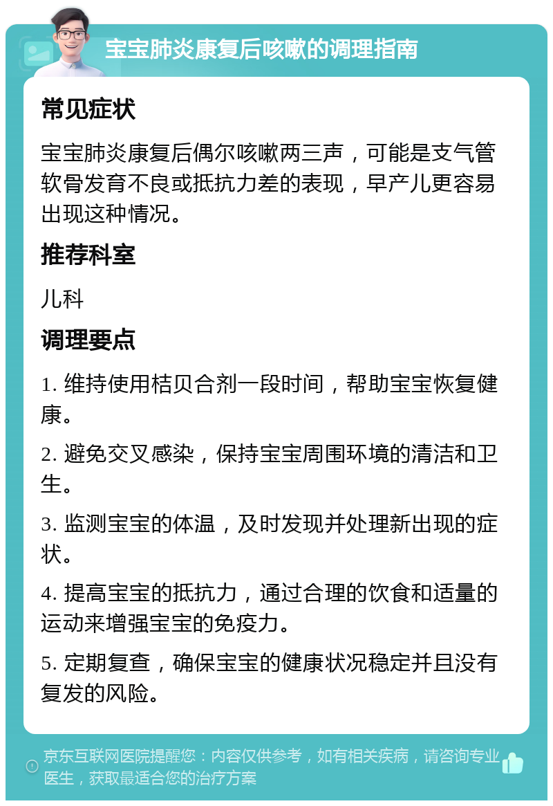 宝宝肺炎康复后咳嗽的调理指南 常见症状 宝宝肺炎康复后偶尔咳嗽两三声，可能是支气管软骨发育不良或抵抗力差的表现，早产儿更容易出现这种情况。 推荐科室 儿科 调理要点 1. 维持使用桔贝合剂一段时间，帮助宝宝恢复健康。 2. 避免交叉感染，保持宝宝周围环境的清洁和卫生。 3. 监测宝宝的体温，及时发现并处理新出现的症状。 4. 提高宝宝的抵抗力，通过合理的饮食和适量的运动来增强宝宝的免疫力。 5. 定期复查，确保宝宝的健康状况稳定并且没有复发的风险。