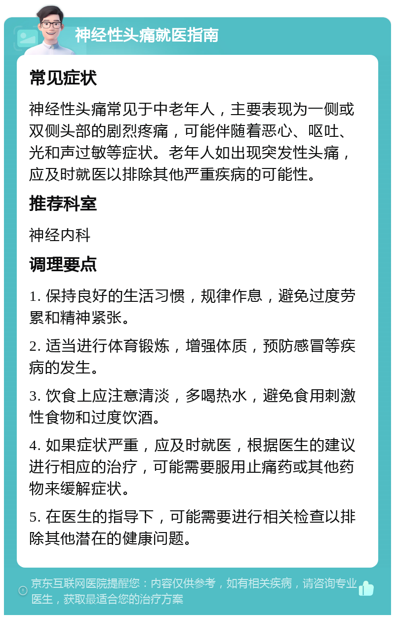 神经性头痛就医指南 常见症状 神经性头痛常见于中老年人，主要表现为一侧或双侧头部的剧烈疼痛，可能伴随着恶心、呕吐、光和声过敏等症状。老年人如出现突发性头痛，应及时就医以排除其他严重疾病的可能性。 推荐科室 神经内科 调理要点 1. 保持良好的生活习惯，规律作息，避免过度劳累和精神紧张。 2. 适当进行体育锻炼，增强体质，预防感冒等疾病的发生。 3. 饮食上应注意清淡，多喝热水，避免食用刺激性食物和过度饮酒。 4. 如果症状严重，应及时就医，根据医生的建议进行相应的治疗，可能需要服用止痛药或其他药物来缓解症状。 5. 在医生的指导下，可能需要进行相关检查以排除其他潜在的健康问题。