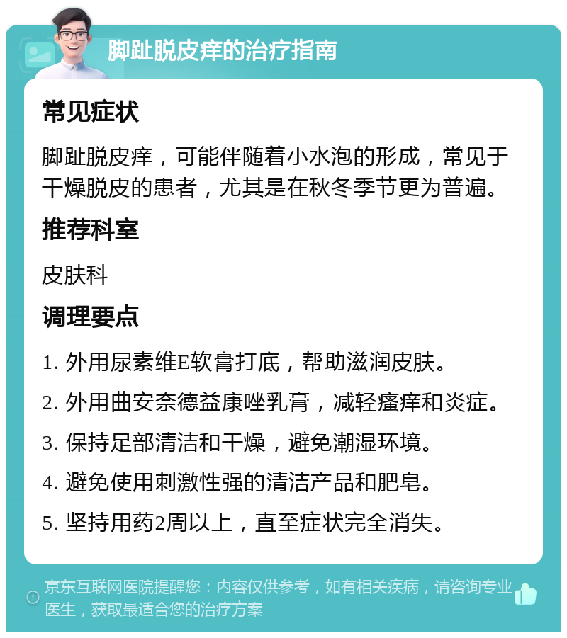 脚趾脱皮痒的治疗指南 常见症状 脚趾脱皮痒，可能伴随着小水泡的形成，常见于干燥脱皮的患者，尤其是在秋冬季节更为普遍。 推荐科室 皮肤科 调理要点 1. 外用尿素维E软膏打底，帮助滋润皮肤。 2. 外用曲安奈德益康唑乳膏，减轻瘙痒和炎症。 3. 保持足部清洁和干燥，避免潮湿环境。 4. 避免使用刺激性强的清洁产品和肥皂。 5. 坚持用药2周以上，直至症状完全消失。