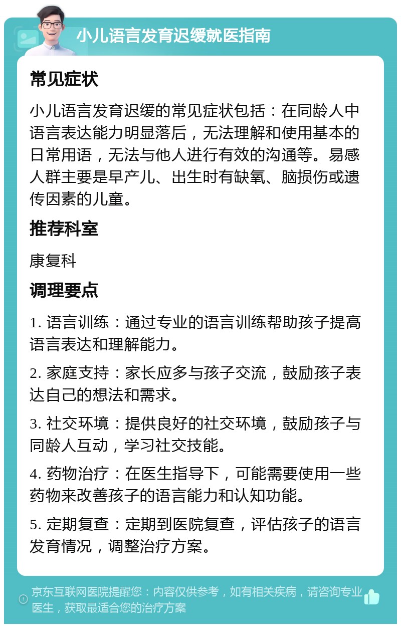 小儿语言发育迟缓就医指南 常见症状 小儿语言发育迟缓的常见症状包括：在同龄人中语言表达能力明显落后，无法理解和使用基本的日常用语，无法与他人进行有效的沟通等。易感人群主要是早产儿、出生时有缺氧、脑损伤或遗传因素的儿童。 推荐科室 康复科 调理要点 1. 语言训练：通过专业的语言训练帮助孩子提高语言表达和理解能力。 2. 家庭支持：家长应多与孩子交流，鼓励孩子表达自己的想法和需求。 3. 社交环境：提供良好的社交环境，鼓励孩子与同龄人互动，学习社交技能。 4. 药物治疗：在医生指导下，可能需要使用一些药物来改善孩子的语言能力和认知功能。 5. 定期复查：定期到医院复查，评估孩子的语言发育情况，调整治疗方案。