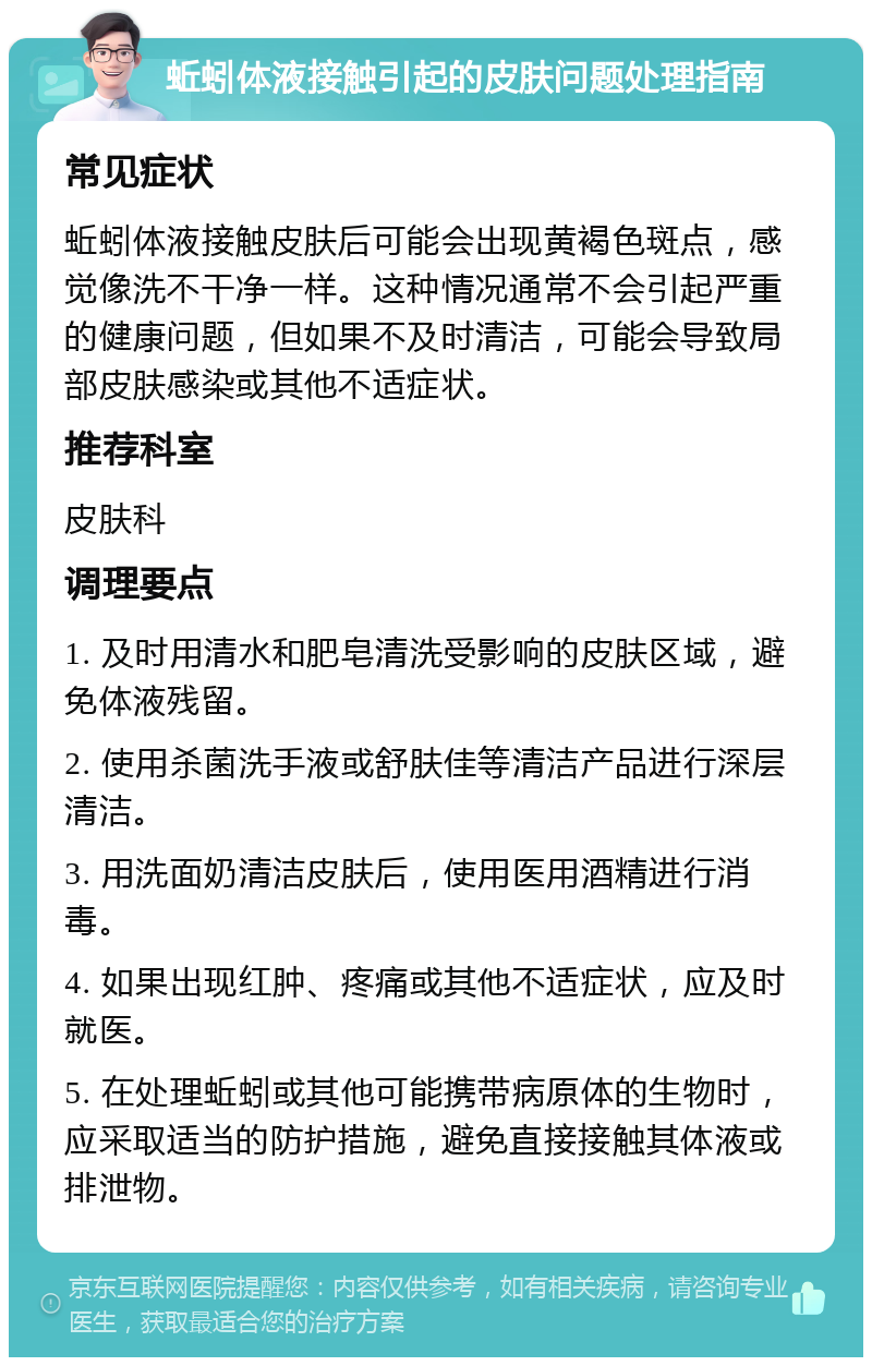 蚯蚓体液接触引起的皮肤问题处理指南 常见症状 蚯蚓体液接触皮肤后可能会出现黄褐色斑点，感觉像洗不干净一样。这种情况通常不会引起严重的健康问题，但如果不及时清洁，可能会导致局部皮肤感染或其他不适症状。 推荐科室 皮肤科 调理要点 1. 及时用清水和肥皂清洗受影响的皮肤区域，避免体液残留。 2. 使用杀菌洗手液或舒肤佳等清洁产品进行深层清洁。 3. 用洗面奶清洁皮肤后，使用医用酒精进行消毒。 4. 如果出现红肿、疼痛或其他不适症状，应及时就医。 5. 在处理蚯蚓或其他可能携带病原体的生物时，应采取适当的防护措施，避免直接接触其体液或排泄物。