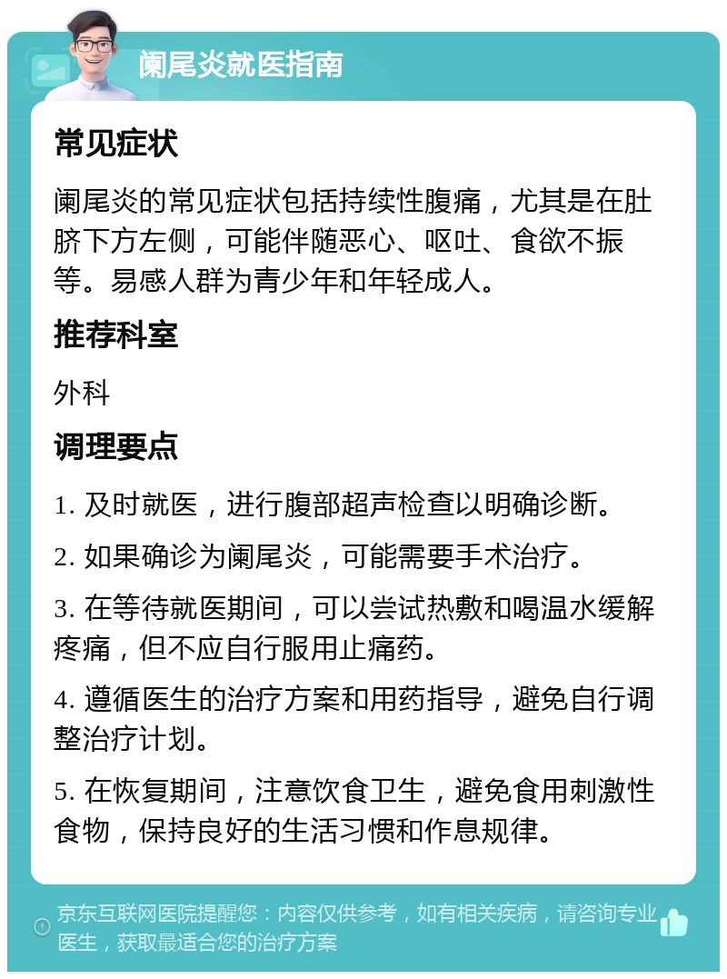 阑尾炎就医指南 常见症状 阑尾炎的常见症状包括持续性腹痛，尤其是在肚脐下方左侧，可能伴随恶心、呕吐、食欲不振等。易感人群为青少年和年轻成人。 推荐科室 外科 调理要点 1. 及时就医，进行腹部超声检查以明确诊断。 2. 如果确诊为阑尾炎，可能需要手术治疗。 3. 在等待就医期间，可以尝试热敷和喝温水缓解疼痛，但不应自行服用止痛药。 4. 遵循医生的治疗方案和用药指导，避免自行调整治疗计划。 5. 在恢复期间，注意饮食卫生，避免食用刺激性食物，保持良好的生活习惯和作息规律。