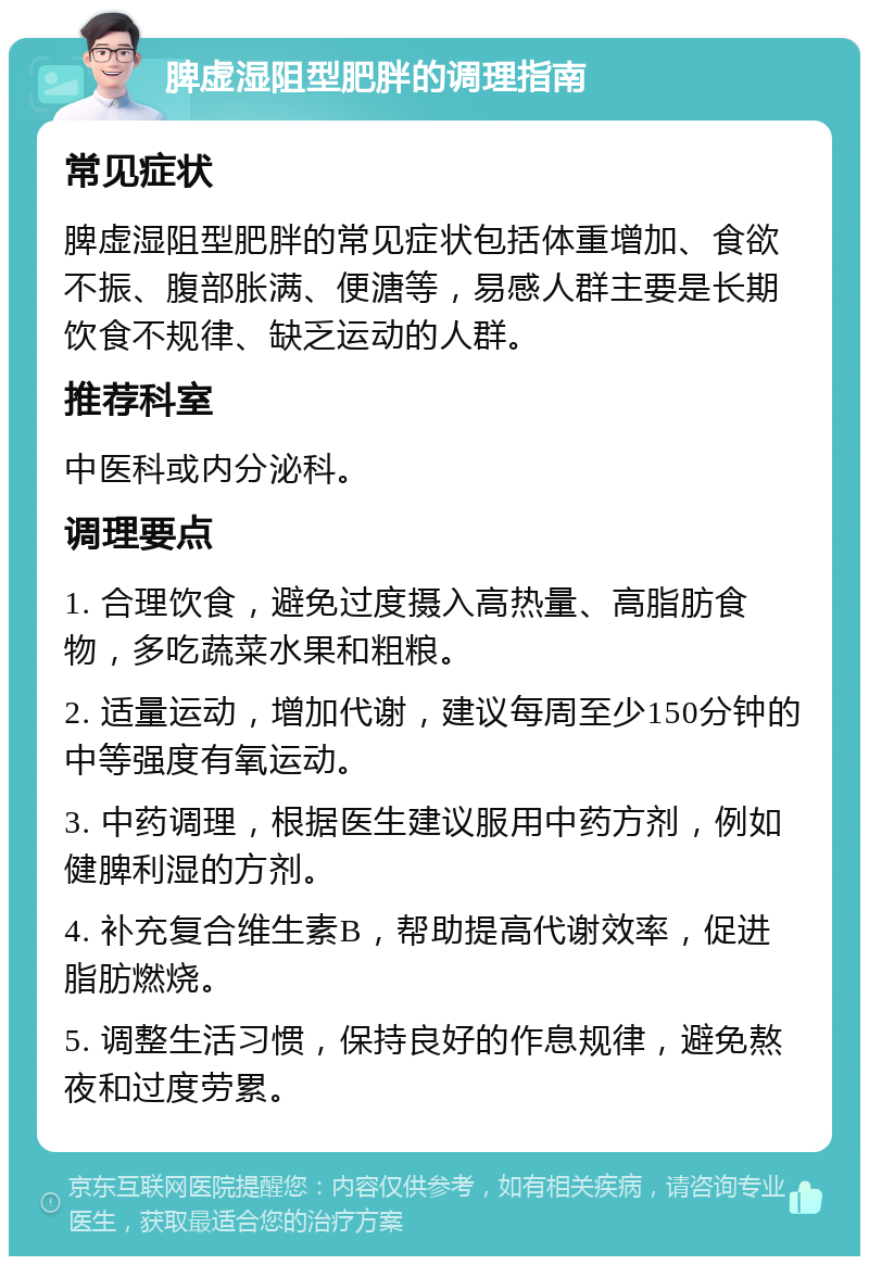 脾虚湿阻型肥胖的调理指南 常见症状 脾虚湿阻型肥胖的常见症状包括体重增加、食欲不振、腹部胀满、便溏等，易感人群主要是长期饮食不规律、缺乏运动的人群。 推荐科室 中医科或内分泌科。 调理要点 1. 合理饮食，避免过度摄入高热量、高脂肪食物，多吃蔬菜水果和粗粮。 2. 适量运动，增加代谢，建议每周至少150分钟的中等强度有氧运动。 3. 中药调理，根据医生建议服用中药方剂，例如健脾利湿的方剂。 4. 补充复合维生素B，帮助提高代谢效率，促进脂肪燃烧。 5. 调整生活习惯，保持良好的作息规律，避免熬夜和过度劳累。