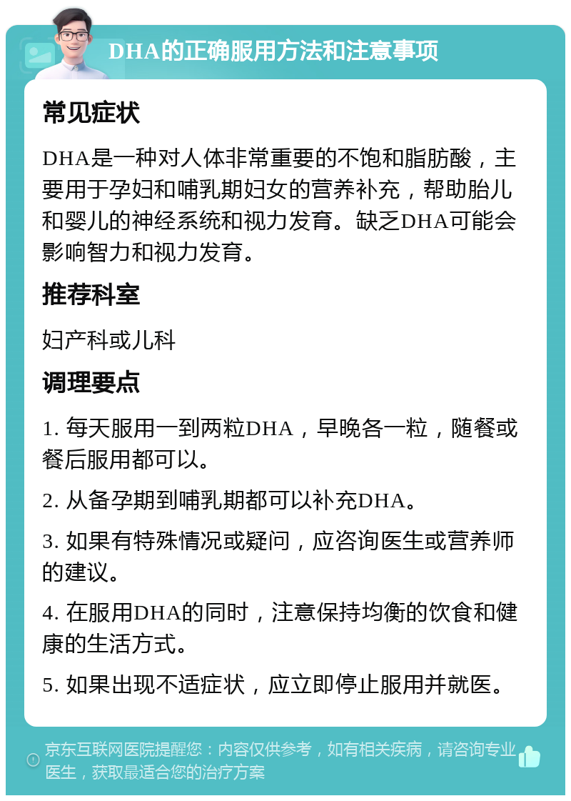 DHA的正确服用方法和注意事项 常见症状 DHA是一种对人体非常重要的不饱和脂肪酸，主要用于孕妇和哺乳期妇女的营养补充，帮助胎儿和婴儿的神经系统和视力发育。缺乏DHA可能会影响智力和视力发育。 推荐科室 妇产科或儿科 调理要点 1. 每天服用一到两粒DHA，早晚各一粒，随餐或餐后服用都可以。 2. 从备孕期到哺乳期都可以补充DHA。 3. 如果有特殊情况或疑问，应咨询医生或营养师的建议。 4. 在服用DHA的同时，注意保持均衡的饮食和健康的生活方式。 5. 如果出现不适症状，应立即停止服用并就医。