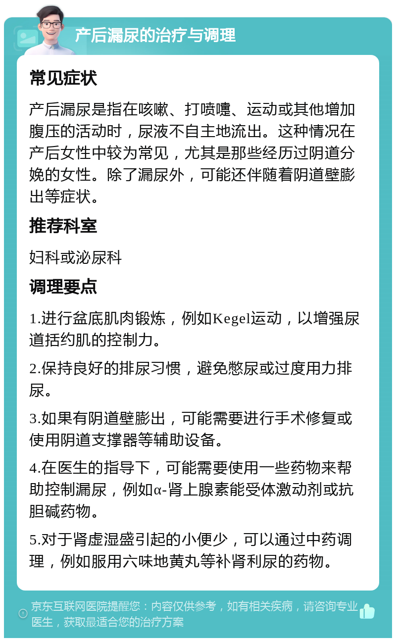 产后漏尿的治疗与调理 常见症状 产后漏尿是指在咳嗽、打喷嚏、运动或其他增加腹压的活动时，尿液不自主地流出。这种情况在产后女性中较为常见，尤其是那些经历过阴道分娩的女性。除了漏尿外，可能还伴随着阴道壁膨出等症状。 推荐科室 妇科或泌尿科 调理要点 1.进行盆底肌肉锻炼，例如Kegel运动，以增强尿道括约肌的控制力。 2.保持良好的排尿习惯，避免憋尿或过度用力排尿。 3.如果有阴道壁膨出，可能需要进行手术修复或使用阴道支撑器等辅助设备。 4.在医生的指导下，可能需要使用一些药物来帮助控制漏尿，例如α-肾上腺素能受体激动剂或抗胆碱药物。 5.对于肾虚湿盛引起的小便少，可以通过中药调理，例如服用六味地黄丸等补肾利尿的药物。