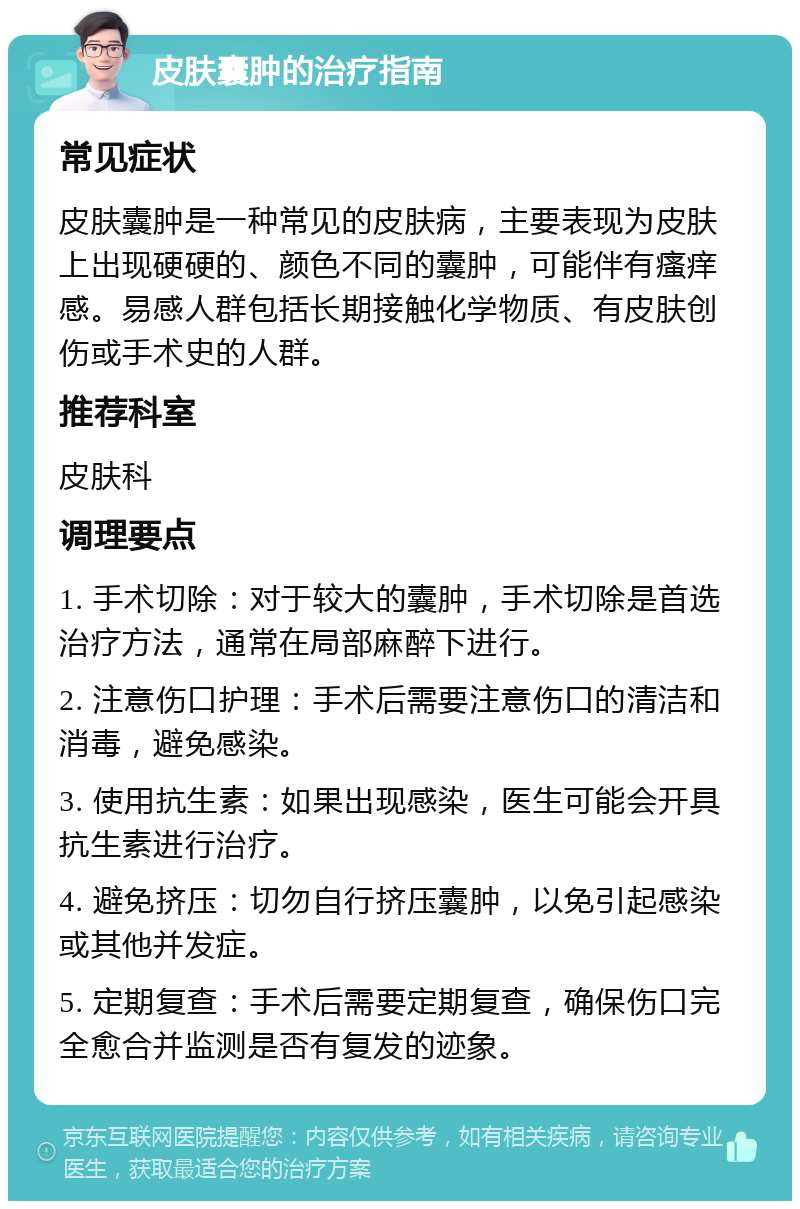 皮肤囊肿的治疗指南 常见症状 皮肤囊肿是一种常见的皮肤病，主要表现为皮肤上出现硬硬的、颜色不同的囊肿，可能伴有瘙痒感。易感人群包括长期接触化学物质、有皮肤创伤或手术史的人群。 推荐科室 皮肤科 调理要点 1. 手术切除：对于较大的囊肿，手术切除是首选治疗方法，通常在局部麻醉下进行。 2. 注意伤口护理：手术后需要注意伤口的清洁和消毒，避免感染。 3. 使用抗生素：如果出现感染，医生可能会开具抗生素进行治疗。 4. 避免挤压：切勿自行挤压囊肿，以免引起感染或其他并发症。 5. 定期复查：手术后需要定期复查，确保伤口完全愈合并监测是否有复发的迹象。