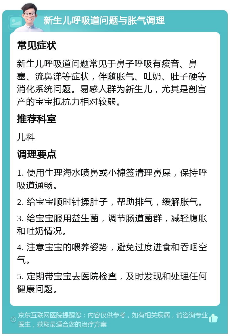 新生儿呼吸道问题与胀气调理 常见症状 新生儿呼吸道问题常见于鼻子呼吸有痰音、鼻塞、流鼻涕等症状，伴随胀气、吐奶、肚子硬等消化系统问题。易感人群为新生儿，尤其是剖宫产的宝宝抵抗力相对较弱。 推荐科室 儿科 调理要点 1. 使用生理海水喷鼻或小棉签清理鼻屎，保持呼吸道通畅。 2. 给宝宝顺时针揉肚子，帮助排气，缓解胀气。 3. 给宝宝服用益生菌，调节肠道菌群，减轻腹胀和吐奶情况。 4. 注意宝宝的喂养姿势，避免过度进食和吞咽空气。 5. 定期带宝宝去医院检查，及时发现和处理任何健康问题。