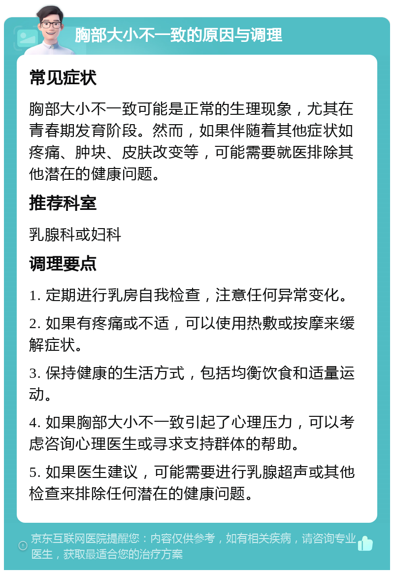 胸部大小不一致的原因与调理 常见症状 胸部大小不一致可能是正常的生理现象，尤其在青春期发育阶段。然而，如果伴随着其他症状如疼痛、肿块、皮肤改变等，可能需要就医排除其他潜在的健康问题。 推荐科室 乳腺科或妇科 调理要点 1. 定期进行乳房自我检查，注意任何异常变化。 2. 如果有疼痛或不适，可以使用热敷或按摩来缓解症状。 3. 保持健康的生活方式，包括均衡饮食和适量运动。 4. 如果胸部大小不一致引起了心理压力，可以考虑咨询心理医生或寻求支持群体的帮助。 5. 如果医生建议，可能需要进行乳腺超声或其他检查来排除任何潜在的健康问题。