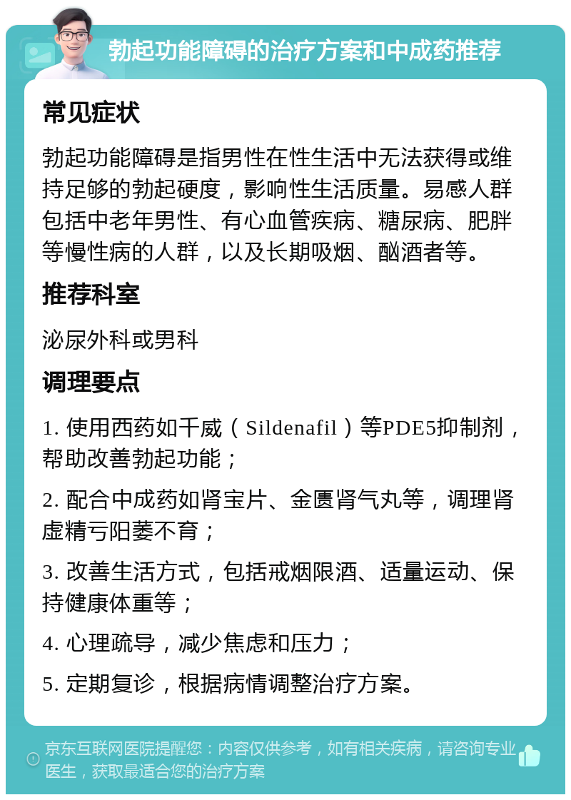 勃起功能障碍的治疗方案和中成药推荐 常见症状 勃起功能障碍是指男性在性生活中无法获得或维持足够的勃起硬度，影响性生活质量。易感人群包括中老年男性、有心血管疾病、糖尿病、肥胖等慢性病的人群，以及长期吸烟、酗酒者等。 推荐科室 泌尿外科或男科 调理要点 1. 使用西药如千威（Sildenafil）等PDE5抑制剂，帮助改善勃起功能； 2. 配合中成药如肾宝片、金匮肾气丸等，调理肾虚精亏阳萎不育； 3. 改善生活方式，包括戒烟限酒、适量运动、保持健康体重等； 4. 心理疏导，减少焦虑和压力； 5. 定期复诊，根据病情调整治疗方案。