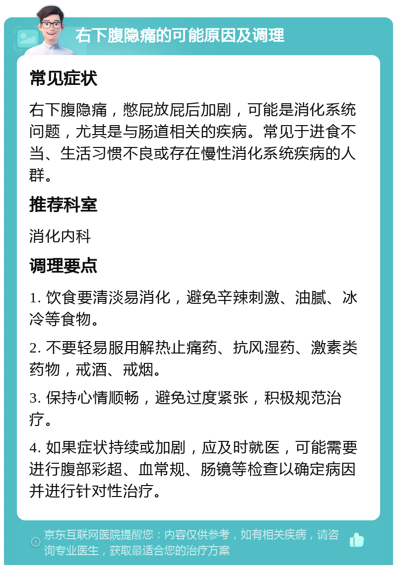 右下腹隐痛的可能原因及调理 常见症状 右下腹隐痛，憋屁放屁后加剧，可能是消化系统问题，尤其是与肠道相关的疾病。常见于进食不当、生活习惯不良或存在慢性消化系统疾病的人群。 推荐科室 消化内科 调理要点 1. 饮食要清淡易消化，避免辛辣刺激、油腻、冰冷等食物。 2. 不要轻易服用解热止痛药、抗风湿药、激素类药物，戒酒、戒烟。 3. 保持心情顺畅，避免过度紧张，积极规范治疗。 4. 如果症状持续或加剧，应及时就医，可能需要进行腹部彩超、血常规、肠镜等检查以确定病因并进行针对性治疗。