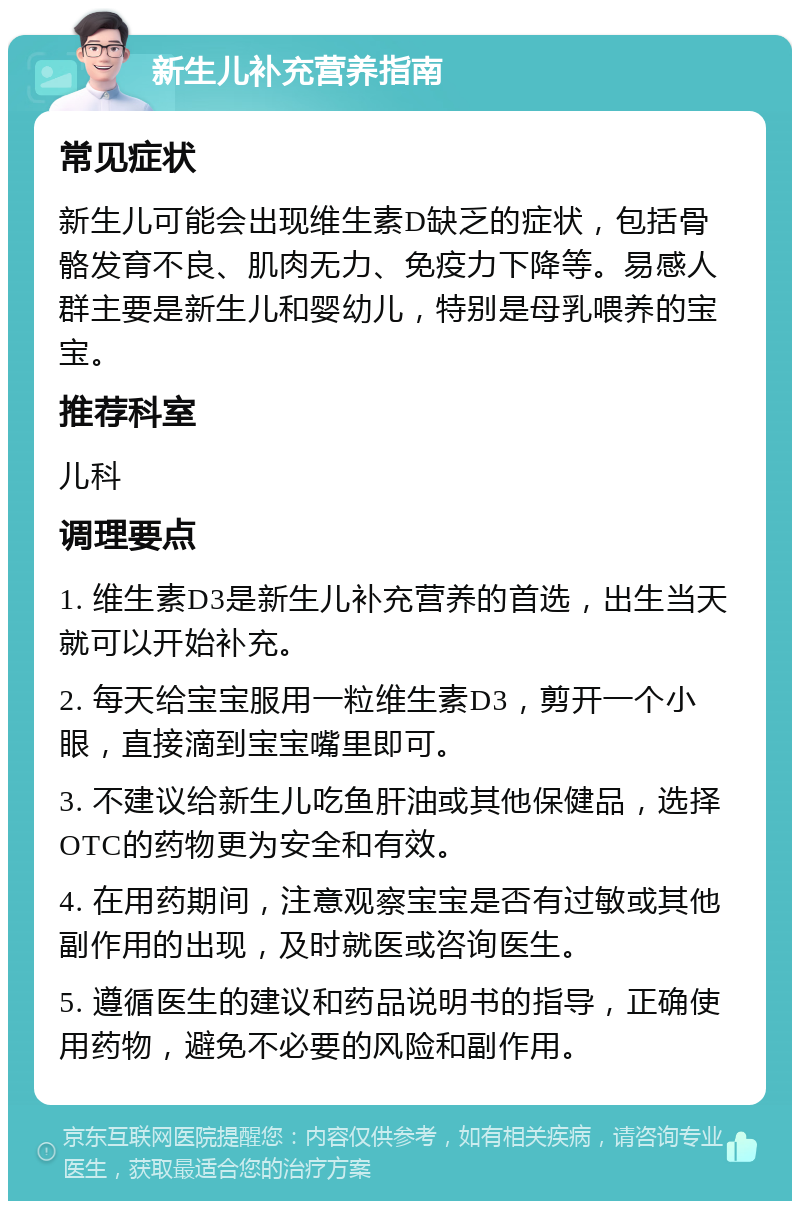 新生儿补充营养指南 常见症状 新生儿可能会出现维生素D缺乏的症状，包括骨骼发育不良、肌肉无力、免疫力下降等。易感人群主要是新生儿和婴幼儿，特别是母乳喂养的宝宝。 推荐科室 儿科 调理要点 1. 维生素D3是新生儿补充营养的首选，出生当天就可以开始补充。 2. 每天给宝宝服用一粒维生素D3，剪开一个小眼，直接滴到宝宝嘴里即可。 3. 不建议给新生儿吃鱼肝油或其他保健品，选择OTC的药物更为安全和有效。 4. 在用药期间，注意观察宝宝是否有过敏或其他副作用的出现，及时就医或咨询医生。 5. 遵循医生的建议和药品说明书的指导，正确使用药物，避免不必要的风险和副作用。