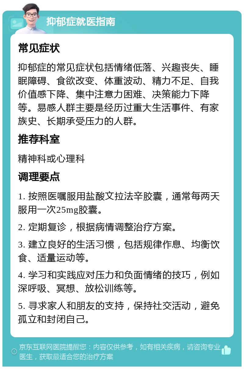 抑郁症就医指南 常见症状 抑郁症的常见症状包括情绪低落、兴趣丧失、睡眠障碍、食欲改变、体重波动、精力不足、自我价值感下降、集中注意力困难、决策能力下降等。易感人群主要是经历过重大生活事件、有家族史、长期承受压力的人群。 推荐科室 精神科或心理科 调理要点 1. 按照医嘱服用盐酸文拉法辛胶囊，通常每两天服用一次25mg胶囊。 2. 定期复诊，根据病情调整治疗方案。 3. 建立良好的生活习惯，包括规律作息、均衡饮食、适量运动等。 4. 学习和实践应对压力和负面情绪的技巧，例如深呼吸、冥想、放松训练等。 5. 寻求家人和朋友的支持，保持社交活动，避免孤立和封闭自己。