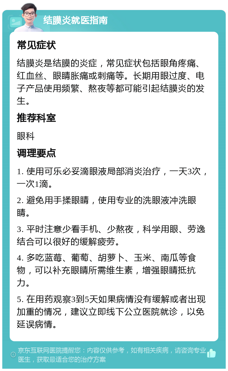 结膜炎就医指南 常见症状 结膜炎是结膜的炎症，常见症状包括眼角疼痛、红血丝、眼睛胀痛或刺痛等。长期用眼过度、电子产品使用频繁、熬夜等都可能引起结膜炎的发生。 推荐科室 眼科 调理要点 1. 使用可乐必妥滴眼液局部消炎治疗，一天3次，一次1滴。 2. 避免用手揉眼睛，使用专业的洗眼液冲洗眼睛。 3. 平时注意少看手机、少熬夜，科学用眼、劳逸结合可以很好的缓解疲劳。 4. 多吃蓝莓、葡萄、胡萝卜、玉米、南瓜等食物，可以补充眼睛所需维生素，增强眼睛抵抗力。 5. 在用药观察3到5天如果病情没有缓解或者出现加重的情况，建议立即线下公立医院就诊，以免延误病情。