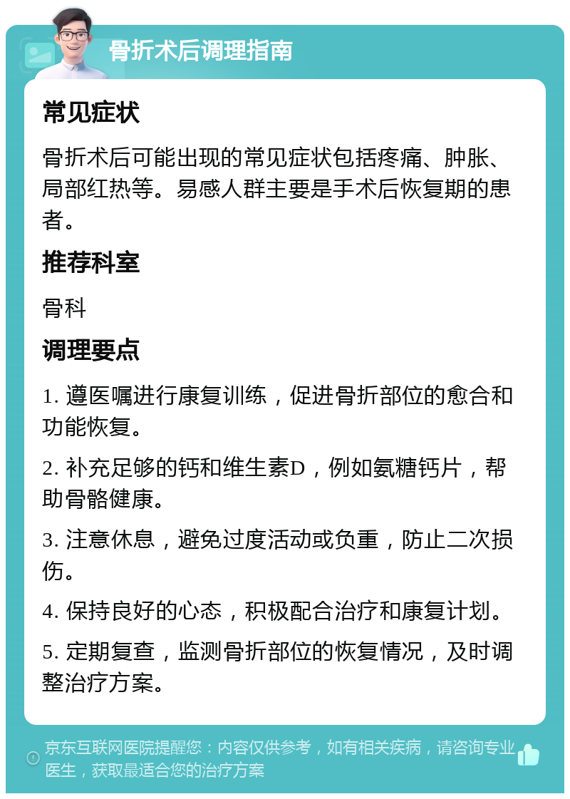 骨折术后调理指南 常见症状 骨折术后可能出现的常见症状包括疼痛、肿胀、局部红热等。易感人群主要是手术后恢复期的患者。 推荐科室 骨科 调理要点 1. 遵医嘱进行康复训练，促进骨折部位的愈合和功能恢复。 2. 补充足够的钙和维生素D，例如氨糖钙片，帮助骨骼健康。 3. 注意休息，避免过度活动或负重，防止二次损伤。 4. 保持良好的心态，积极配合治疗和康复计划。 5. 定期复查，监测骨折部位的恢复情况，及时调整治疗方案。