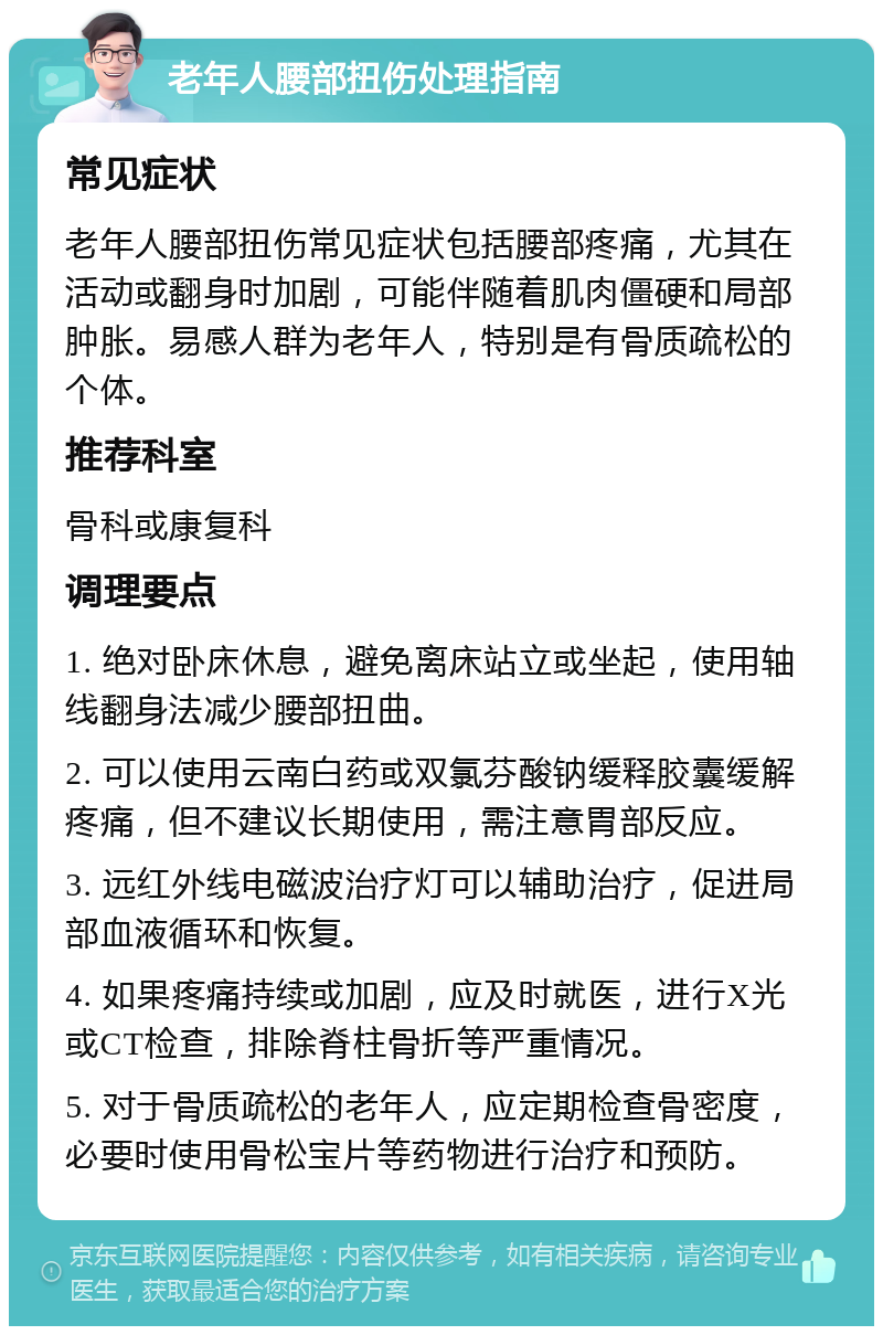 老年人腰部扭伤处理指南 常见症状 老年人腰部扭伤常见症状包括腰部疼痛，尤其在活动或翻身时加剧，可能伴随着肌肉僵硬和局部肿胀。易感人群为老年人，特别是有骨质疏松的个体。 推荐科室 骨科或康复科 调理要点 1. 绝对卧床休息，避免离床站立或坐起，使用轴线翻身法减少腰部扭曲。 2. 可以使用云南白药或双氯芬酸钠缓释胶囊缓解疼痛，但不建议长期使用，需注意胃部反应。 3. 远红外线电磁波治疗灯可以辅助治疗，促进局部血液循环和恢复。 4. 如果疼痛持续或加剧，应及时就医，进行X光或CT检查，排除脊柱骨折等严重情况。 5. 对于骨质疏松的老年人，应定期检查骨密度，必要时使用骨松宝片等药物进行治疗和预防。