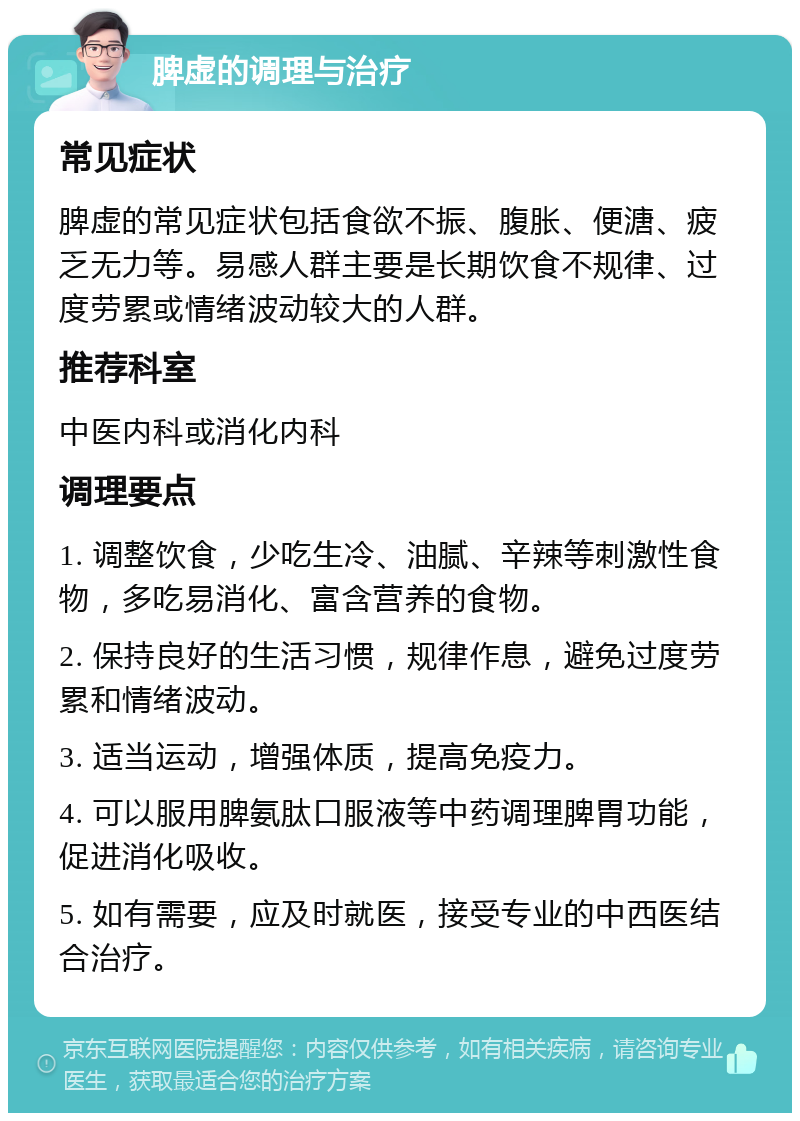 脾虚的调理与治疗 常见症状 脾虚的常见症状包括食欲不振、腹胀、便溏、疲乏无力等。易感人群主要是长期饮食不规律、过度劳累或情绪波动较大的人群。 推荐科室 中医内科或消化内科 调理要点 1. 调整饮食，少吃生冷、油腻、辛辣等刺激性食物，多吃易消化、富含营养的食物。 2. 保持良好的生活习惯，规律作息，避免过度劳累和情绪波动。 3. 适当运动，增强体质，提高免疫力。 4. 可以服用脾氨肽口服液等中药调理脾胃功能，促进消化吸收。 5. 如有需要，应及时就医，接受专业的中西医结合治疗。