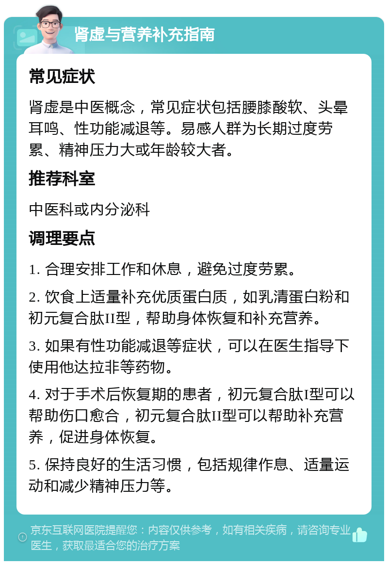 肾虚与营养补充指南 常见症状 肾虚是中医概念，常见症状包括腰膝酸软、头晕耳鸣、性功能减退等。易感人群为长期过度劳累、精神压力大或年龄较大者。 推荐科室 中医科或内分泌科 调理要点 1. 合理安排工作和休息，避免过度劳累。 2. 饮食上适量补充优质蛋白质，如乳清蛋白粉和初元复合肽II型，帮助身体恢复和补充营养。 3. 如果有性功能减退等症状，可以在医生指导下使用他达拉非等药物。 4. 对于手术后恢复期的患者，初元复合肽I型可以帮助伤口愈合，初元复合肽II型可以帮助补充营养，促进身体恢复。 5. 保持良好的生活习惯，包括规律作息、适量运动和减少精神压力等。