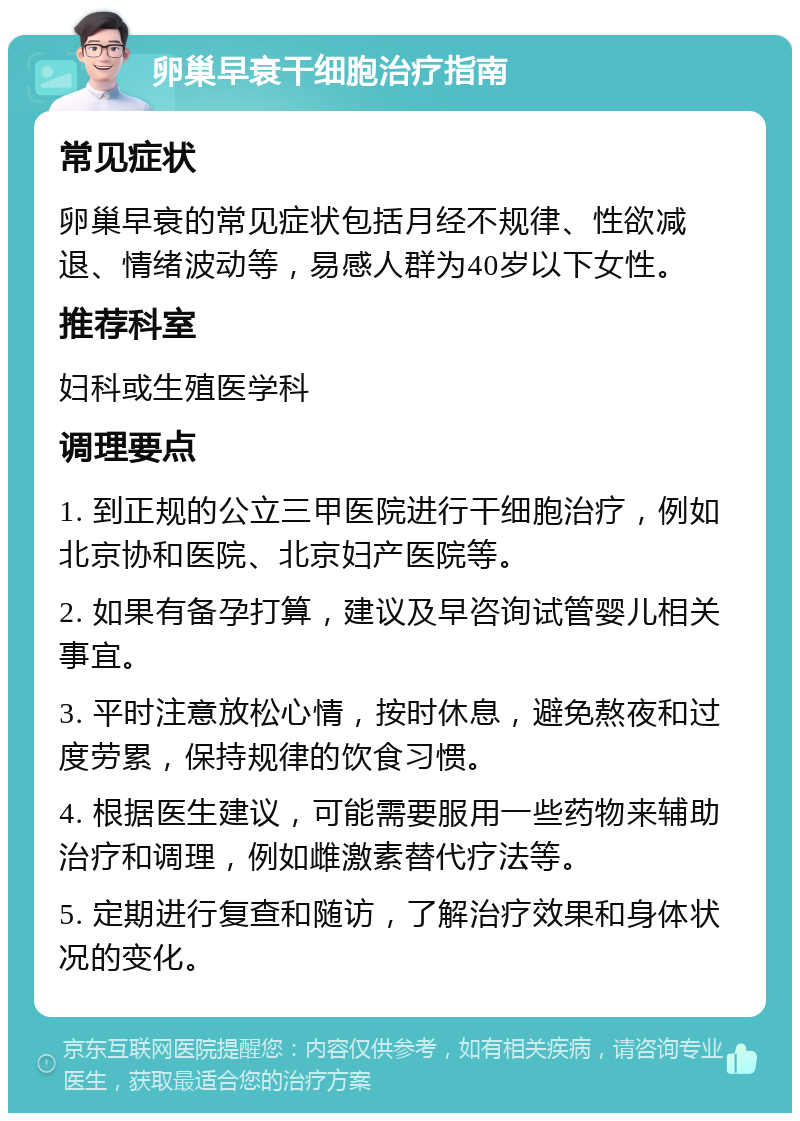 卵巢早衰干细胞治疗指南 常见症状 卵巢早衰的常见症状包括月经不规律、性欲减退、情绪波动等，易感人群为40岁以下女性。 推荐科室 妇科或生殖医学科 调理要点 1. 到正规的公立三甲医院进行干细胞治疗，例如北京协和医院、北京妇产医院等。 2. 如果有备孕打算，建议及早咨询试管婴儿相关事宜。 3. 平时注意放松心情，按时休息，避免熬夜和过度劳累，保持规律的饮食习惯。 4. 根据医生建议，可能需要服用一些药物来辅助治疗和调理，例如雌激素替代疗法等。 5. 定期进行复查和随访，了解治疗效果和身体状况的变化。