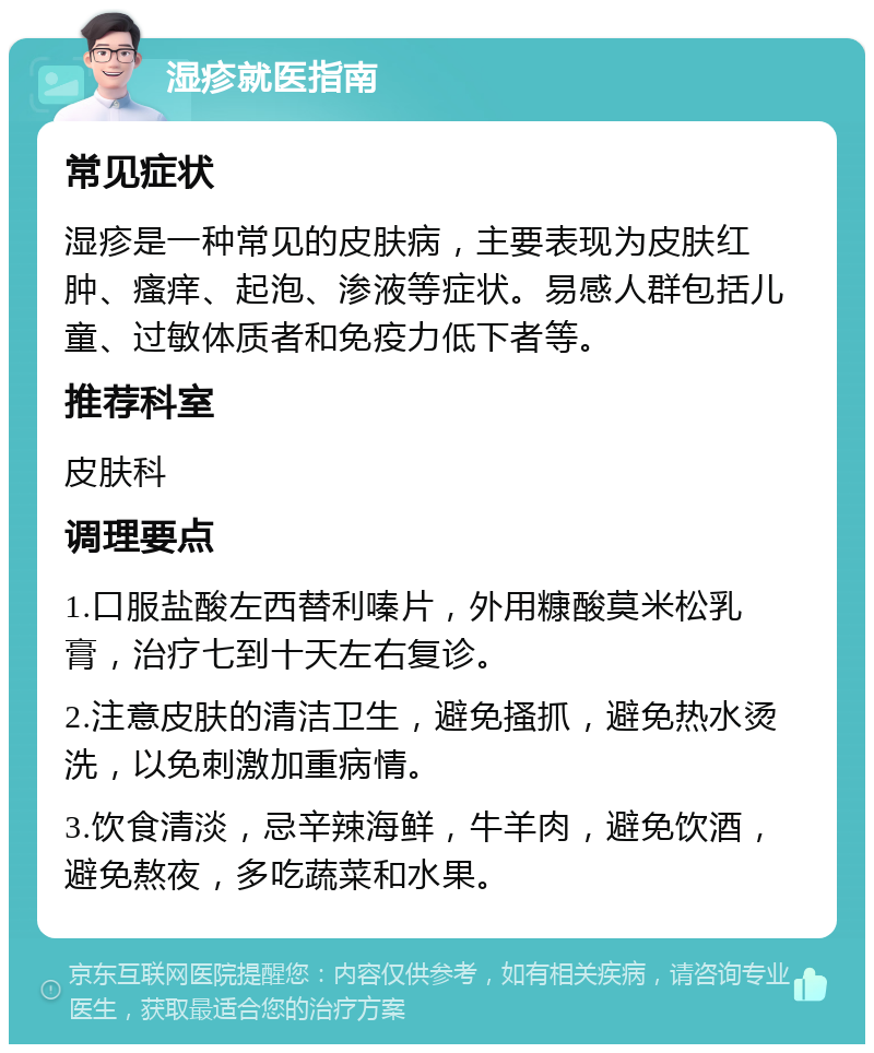 湿疹就医指南 常见症状 湿疹是一种常见的皮肤病，主要表现为皮肤红肿、瘙痒、起泡、渗液等症状。易感人群包括儿童、过敏体质者和免疫力低下者等。 推荐科室 皮肤科 调理要点 1.口服盐酸左西替利嗪片，外用糠酸莫米松乳膏，治疗七到十天左右复诊。 2.注意皮肤的清洁卫生，避免搔抓，避免热水烫洗，以免刺激加重病情。 3.饮食清淡，忌辛辣海鲜，牛羊肉，避免饮酒，避免熬夜，多吃蔬菜和水果。