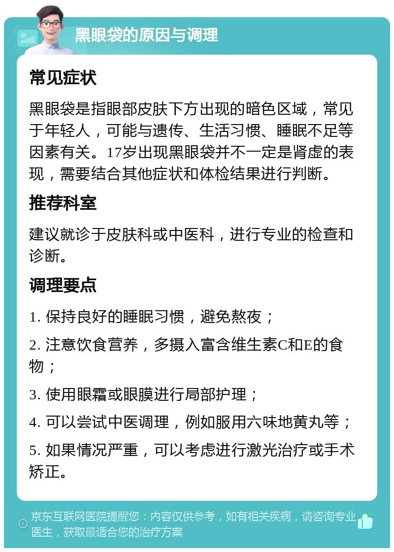 黑眼袋的原因与调理 常见症状 黑眼袋是指眼部皮肤下方出现的暗色区域，常见于年轻人，可能与遗传、生活习惯、睡眠不足等因素有关。17岁出现黑眼袋并不一定是肾虚的表现，需要结合其他症状和体检结果进行判断。 推荐科室 建议就诊于皮肤科或中医科，进行专业的检查和诊断。 调理要点 1. 保持良好的睡眠习惯，避免熬夜； 2. 注意饮食营养，多摄入富含维生素C和E的食物； 3. 使用眼霜或眼膜进行局部护理； 4. 可以尝试中医调理，例如服用六味地黄丸等； 5. 如果情况严重，可以考虑进行激光治疗或手术矫正。