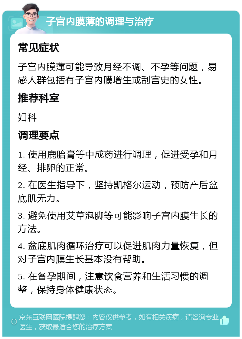 子宫内膜薄的调理与治疗 常见症状 子宫内膜薄可能导致月经不调、不孕等问题，易感人群包括有子宫内膜增生或刮宫史的女性。 推荐科室 妇科 调理要点 1. 使用鹿胎膏等中成药进行调理，促进受孕和月经、排卵的正常。 2. 在医生指导下，坚持凯格尔运动，预防产后盆底肌无力。 3. 避免使用艾草泡脚等可能影响子宫内膜生长的方法。 4. 盆底肌肉循环治疗可以促进肌肉力量恢复，但对子宫内膜生长基本没有帮助。 5. 在备孕期间，注意饮食营养和生活习惯的调整，保持身体健康状态。