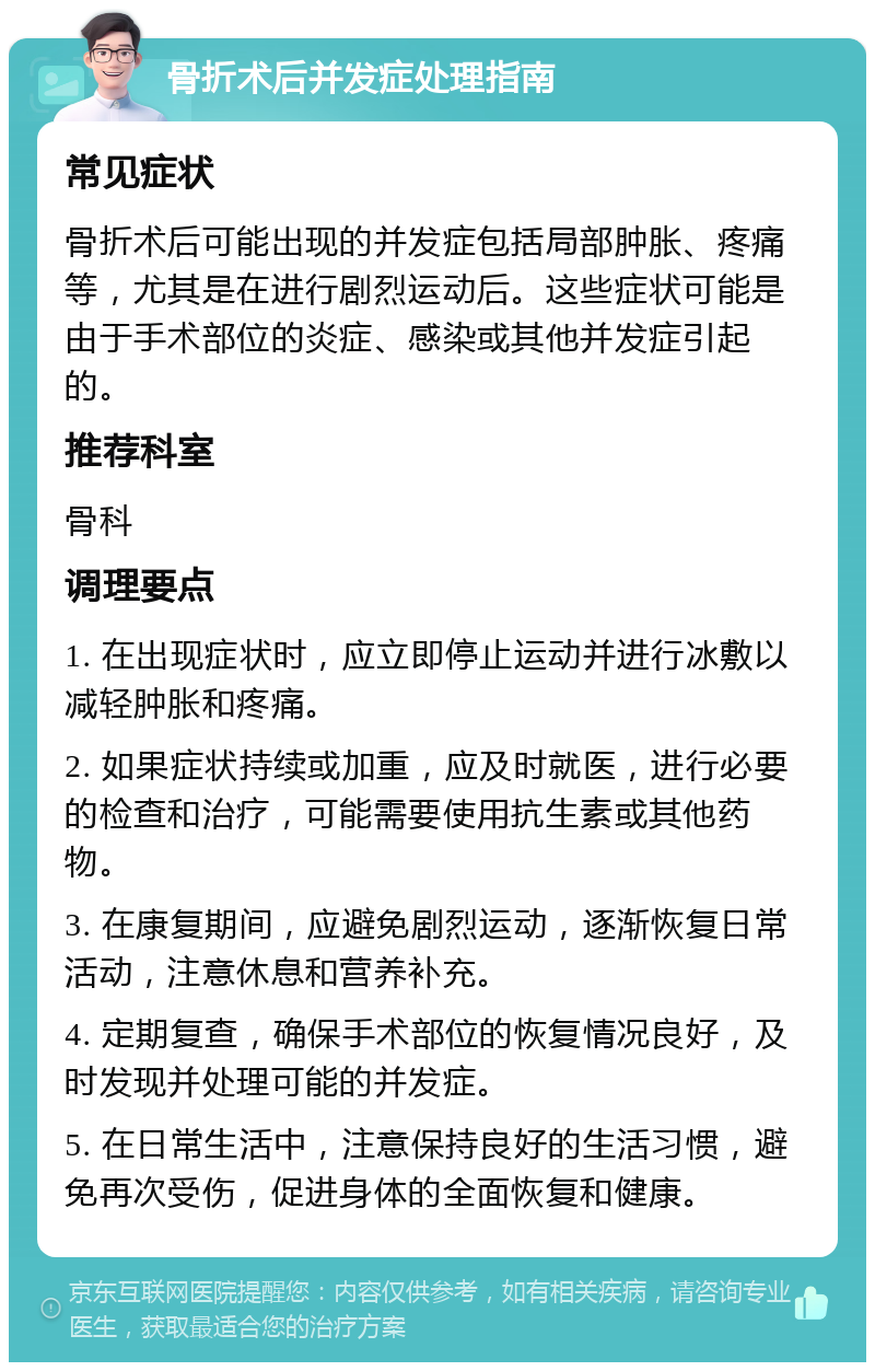 骨折术后并发症处理指南 常见症状 骨折术后可能出现的并发症包括局部肿胀、疼痛等，尤其是在进行剧烈运动后。这些症状可能是由于手术部位的炎症、感染或其他并发症引起的。 推荐科室 骨科 调理要点 1. 在出现症状时，应立即停止运动并进行冰敷以减轻肿胀和疼痛。 2. 如果症状持续或加重，应及时就医，进行必要的检查和治疗，可能需要使用抗生素或其他药物。 3. 在康复期间，应避免剧烈运动，逐渐恢复日常活动，注意休息和营养补充。 4. 定期复查，确保手术部位的恢复情况良好，及时发现并处理可能的并发症。 5. 在日常生活中，注意保持良好的生活习惯，避免再次受伤，促进身体的全面恢复和健康。