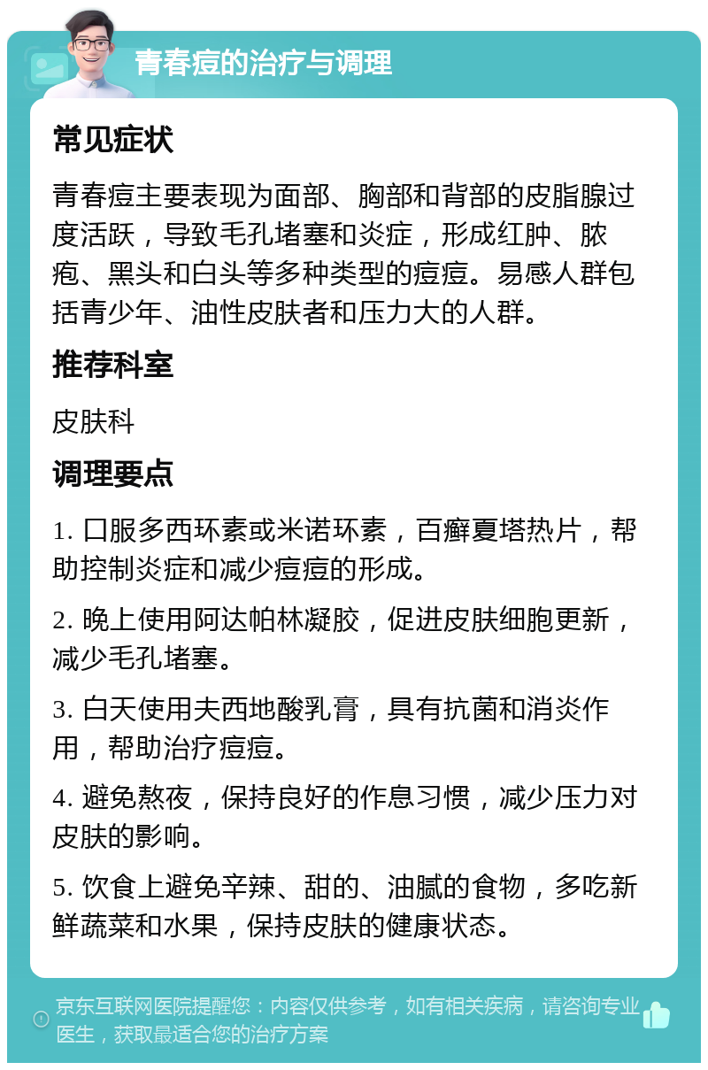 青春痘的治疗与调理 常见症状 青春痘主要表现为面部、胸部和背部的皮脂腺过度活跃，导致毛孔堵塞和炎症，形成红肿、脓疱、黑头和白头等多种类型的痘痘。易感人群包括青少年、油性皮肤者和压力大的人群。 推荐科室 皮肤科 调理要点 1. 口服多西环素或米诺环素，百癣夏塔热片，帮助控制炎症和减少痘痘的形成。 2. 晚上使用阿达帕林凝胶，促进皮肤细胞更新，减少毛孔堵塞。 3. 白天使用夫西地酸乳膏，具有抗菌和消炎作用，帮助治疗痘痘。 4. 避免熬夜，保持良好的作息习惯，减少压力对皮肤的影响。 5. 饮食上避免辛辣、甜的、油腻的食物，多吃新鲜蔬菜和水果，保持皮肤的健康状态。