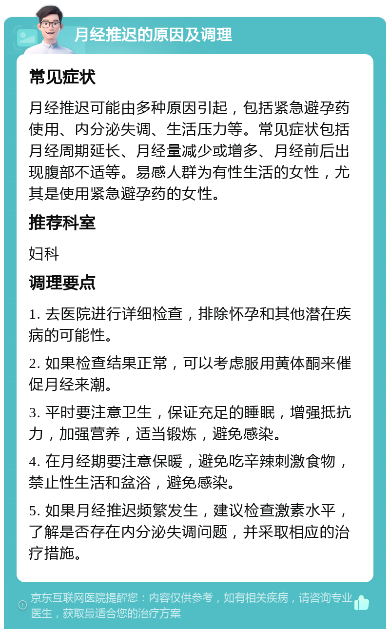 月经推迟的原因及调理 常见症状 月经推迟可能由多种原因引起，包括紧急避孕药使用、内分泌失调、生活压力等。常见症状包括月经周期延长、月经量减少或增多、月经前后出现腹部不适等。易感人群为有性生活的女性，尤其是使用紧急避孕药的女性。 推荐科室 妇科 调理要点 1. 去医院进行详细检查，排除怀孕和其他潜在疾病的可能性。 2. 如果检查结果正常，可以考虑服用黄体酮来催促月经来潮。 3. 平时要注意卫生，保证充足的睡眠，增强抵抗力，加强营养，适当锻炼，避免感染。 4. 在月经期要注意保暖，避免吃辛辣刺激食物，禁止性生活和盆浴，避免感染。 5. 如果月经推迟频繁发生，建议检查激素水平，了解是否存在内分泌失调问题，并采取相应的治疗措施。