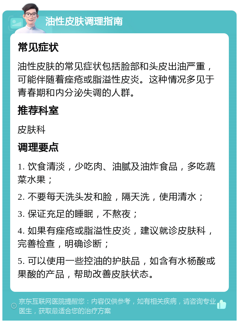 油性皮肤调理指南 常见症状 油性皮肤的常见症状包括脸部和头皮出油严重，可能伴随着痤疮或脂溢性皮炎。这种情况多见于青春期和内分泌失调的人群。 推荐科室 皮肤科 调理要点 1. 饮食清淡，少吃肉、油腻及油炸食品，多吃蔬菜水果； 2. 不要每天洗头发和脸，隔天洗，使用清水； 3. 保证充足的睡眠，不熬夜； 4. 如果有痤疮或脂溢性皮炎，建议就诊皮肤科，完善检查，明确诊断； 5. 可以使用一些控油的护肤品，如含有水杨酸或果酸的产品，帮助改善皮肤状态。