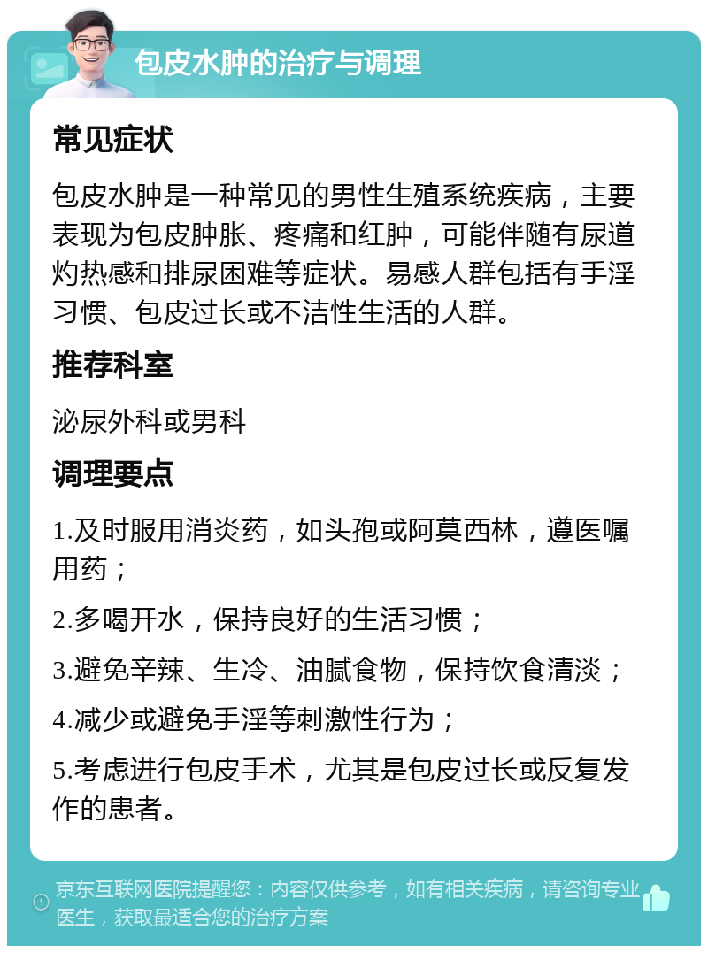 包皮水肿的治疗与调理 常见症状 包皮水肿是一种常见的男性生殖系统疾病，主要表现为包皮肿胀、疼痛和红肿，可能伴随有尿道灼热感和排尿困难等症状。易感人群包括有手淫习惯、包皮过长或不洁性生活的人群。 推荐科室 泌尿外科或男科 调理要点 1.及时服用消炎药，如头孢或阿莫西林，遵医嘱用药； 2.多喝开水，保持良好的生活习惯； 3.避免辛辣、生冷、油腻食物，保持饮食清淡； 4.减少或避免手淫等刺激性行为； 5.考虑进行包皮手术，尤其是包皮过长或反复发作的患者。