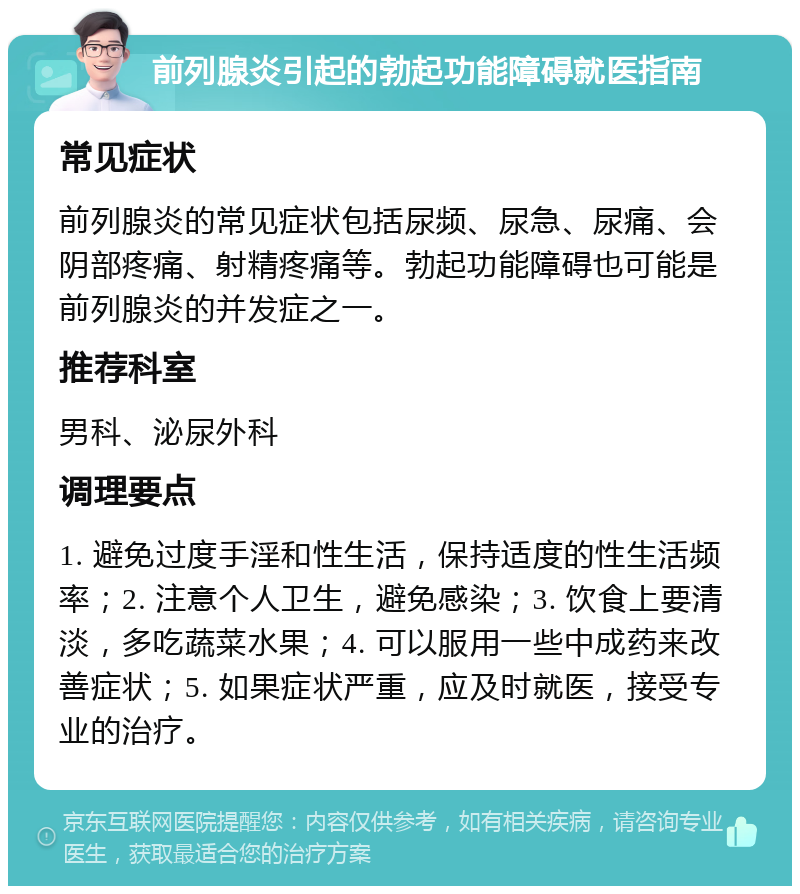 前列腺炎引起的勃起功能障碍就医指南 常见症状 前列腺炎的常见症状包括尿频、尿急、尿痛、会阴部疼痛、射精疼痛等。勃起功能障碍也可能是前列腺炎的并发症之一。 推荐科室 男科、泌尿外科 调理要点 1. 避免过度手淫和性生活，保持适度的性生活频率；2. 注意个人卫生，避免感染；3. 饮食上要清淡，多吃蔬菜水果；4. 可以服用一些中成药来改善症状；5. 如果症状严重，应及时就医，接受专业的治疗。