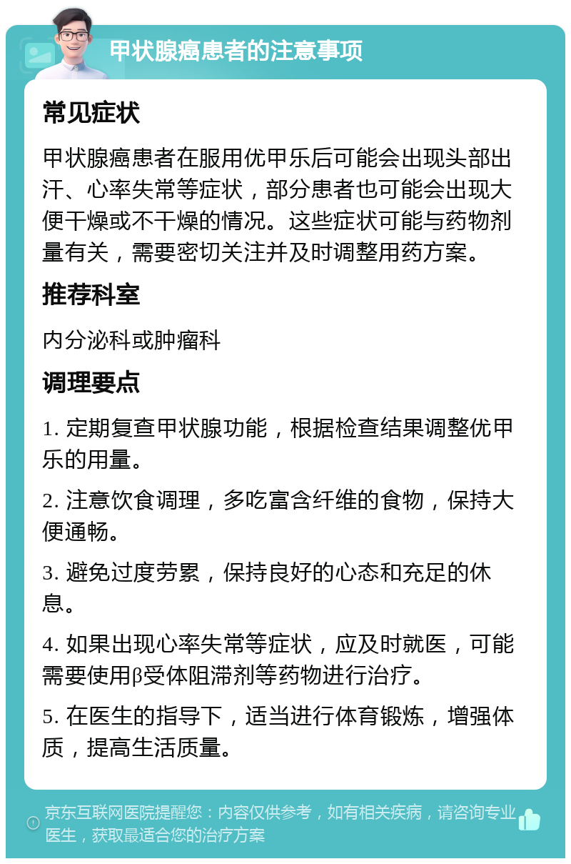 甲状腺癌患者的注意事项 常见症状 甲状腺癌患者在服用优甲乐后可能会出现头部出汗、心率失常等症状，部分患者也可能会出现大便干燥或不干燥的情况。这些症状可能与药物剂量有关，需要密切关注并及时调整用药方案。 推荐科室 内分泌科或肿瘤科 调理要点 1. 定期复查甲状腺功能，根据检查结果调整优甲乐的用量。 2. 注意饮食调理，多吃富含纤维的食物，保持大便通畅。 3. 避免过度劳累，保持良好的心态和充足的休息。 4. 如果出现心率失常等症状，应及时就医，可能需要使用β受体阻滞剂等药物进行治疗。 5. 在医生的指导下，适当进行体育锻炼，增强体质，提高生活质量。